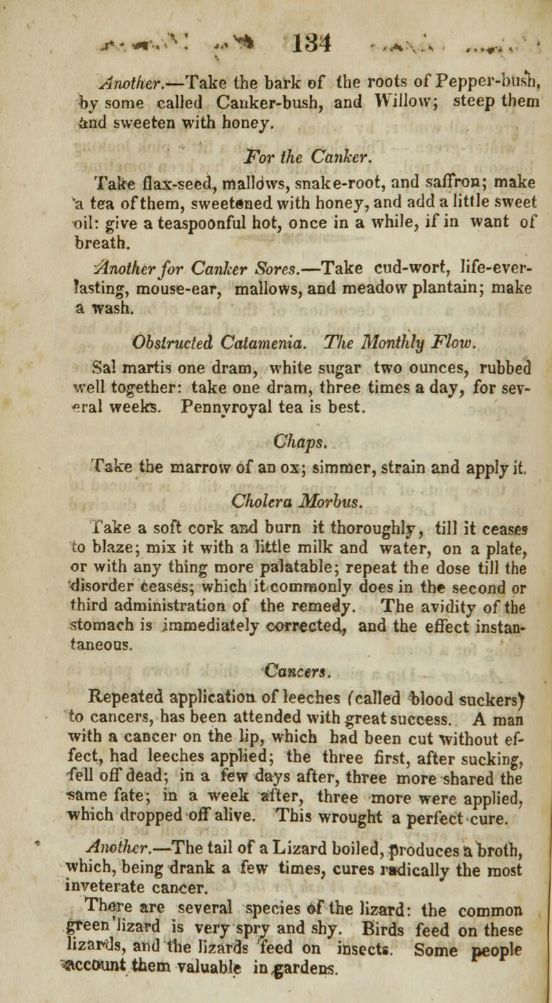 Another.—Take the bark of the roots of Pepper-bush, by some called Canker-bush, and Willow; steep them itnd sweeten with honey. For the Canker. Take flax-seed, mallows, snake-root, and saffron; make a tea of them, sweetened with honey, and add a little sweet oil: give ateaspoonful hot, once in a while, if in want of breath. Another for Canker Sores.—Take cud-wort, life-ever- Jasting, mouse-ear, mallows, and meadow plantain; make a wash. Obstructed Catamenia. The Monthly Flow. Sal martis one dram, white sugar two ounces, rubbed well together: take one dram, three times a day, for sev- eral weeks. Pennyroyal tea is best. Chaps. Take the marrow of an ox; simmer, strain and apply it. Cholera Morbus. lake a soft cork and burn it thoroughly, till it ceases to blaze; mix it with a little milk and water, on a plate, or with any thing more palatable; repeat the dose till the disorder ceases; which it commonly does in the second or third administration of the remedy. The avidity of the stomach is immediately corrected, and the effect instan- taneous. Cancers. Repeated application of leeches f called Wood suckers) to cancers, has been attended with great success. A man with a cancer on the lip, which had been cut without ef- fect, had leeches applied; the three first, after sucking, fell off dead; in a few days after, three more shared the -same fate; in a week after, three more were applied, which dropped off alive. This wrought a perfect cure. Aiwtficr.—The tail of a Lizard boiled, produces a broth, which, being drank a few times, cures radically the most inveterate cancer. There are several species of the lizard: the common green'lizard is very spry and shy. Birds feed on these lizards, and the lizards 'feed on insects. Some people account them valuable in .gardens.