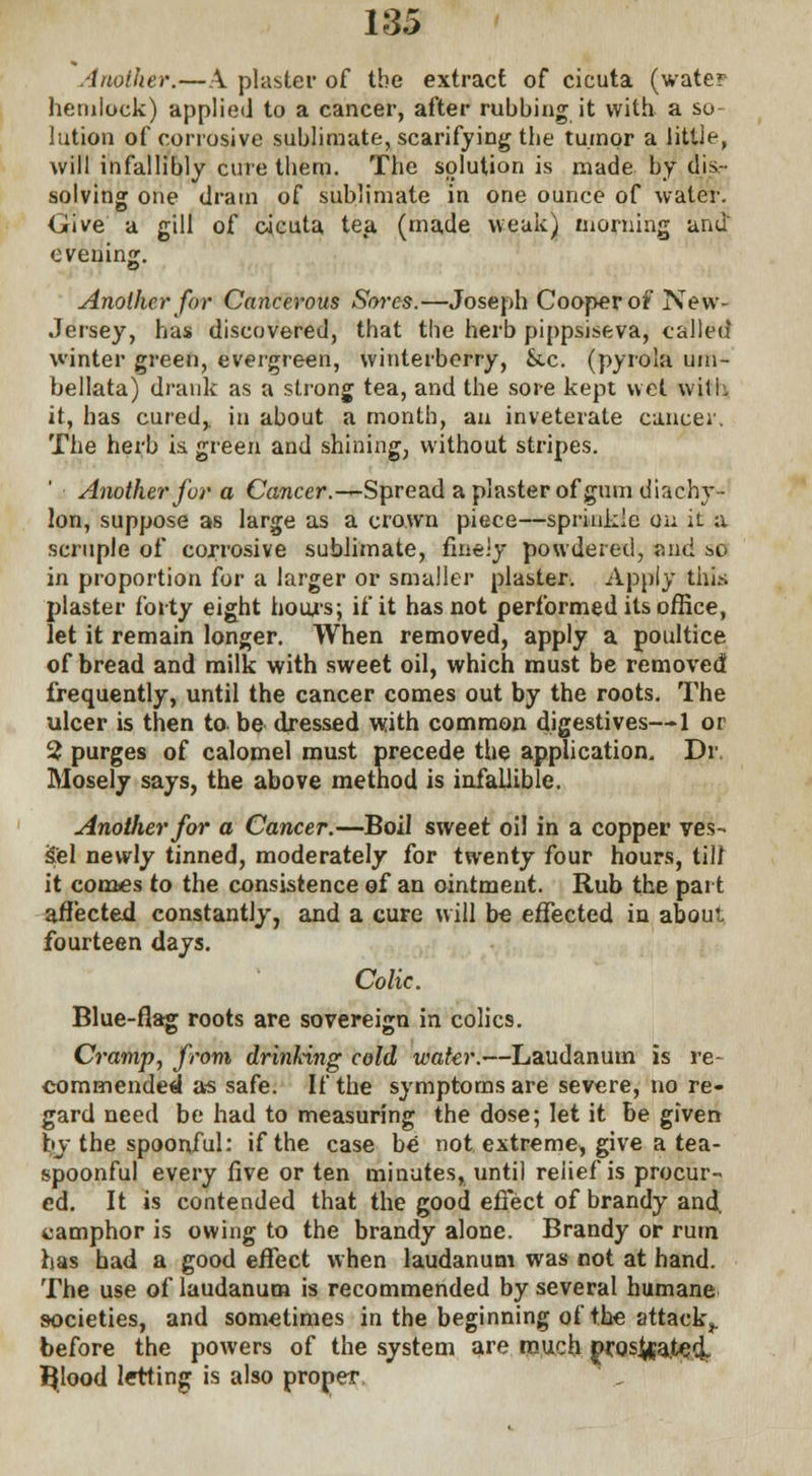 Another.—A plaster of the extract of cicuta (water hemlock) applied to a cancer, after rubbing it with a so- lution of corrosive sublimate, scarifying the tumor a little, will infallibly cure them. The solution is made by dis- solving one dram of sublimate in one ounce of water. Give a gill of cicuta tea (made weak) morning and evening. Another for Cancerous Sores.—Joseph Cooper of New- Jersey, has discovered, that the herb pippsiseva, called winter green, evergreen, winterberry, &.c. (pyrola uni- hellata) drank as a strong tea, and the sore kept wet wilL it, has cured,, in about a month, an inveterate cancer. The herb is. green and shining, without stripes. Another for a Cancer.-^ Spread a plaster of gum diachy- lon, suppose as large as a crown piece—sprinkle cm it a scruple of corrosive sublimate, finely powdered, mid so in proportion for a larger or smaller plaster. Apply this plaster forty eight hours; if it has not performed its office, let it remain longer. When removed, apply a poultice of bread and milk with sweet oil, which must be removed frequently, until the cancer comes out by the roots. The ulcer is then to. be dressed with common digestives—1 or 2 purges of calomel must precede the application. Dr. Mosely says, the above method is infallible. Another for a Cancer.—Boil sweet oil in a copper ves- sel newly tinned, moderately for twenty four hours, till it comes to the consistence of an ointment. Rub the part affected constantly, and a cure will be effected in about fourteen days. Colic. Blue-flag roots are sovereign in colics. Cramp, from drinking cold water.—Laudanum is re- commended as safe. If the symptoms are severe, no re- gard need be had to measuring the dose; let it be given by the spoonful: if the case be not extreme, give a tea- spoonful every five or ten minutes, until reiief is procur- ed. It is contended that the good effect of brandy and. camphor is owing to the brandy alone. Brandy or rum has had a good effect when laudanum was not at hand. The use of laudanum is recommended by several humane societies, and sometimes in the beginning of the attack,, before the powers of the system are much prosl^ateol BJood letting is also proper