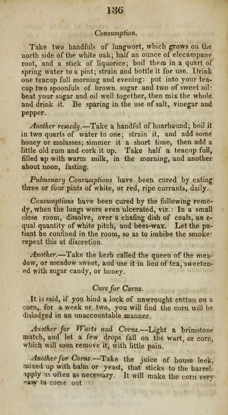Consumption. Take two handfuls of lungwort, which grows on the north side of the white oak; half an ounce of elecampane root, and a stick of liquorice; boil them in a quart of spring water to a pint; strain and bottle it for use. Drink one teacup full morning and evening: put into your tea- cup two spoonfuls of brown sugar and two of sweet oil: beat your sugar and oil well together, then mix the whole and drink it. Be sparing in the use of salt, vinegar and pepper. Another remedy.—Take a handful of hoarhound; boil it in two quarts of water to one; strain it, and add some honey or molasses; simmer it a short time, then add a little old rum and cork it up. Take half a teacup full, filled up with warm milk, in the morning, and another about noon, fasting. Pulmonary Consmiptions have been cured by eating three or four pints of white, or red, ripe currants, daily. Consumptions have been cured by the following reme- dy, when the lungs were even ulcerated, viz.: In a small close room, dissolve, over a chafing dish of coals, an e- qual quantity of white pitch, and bees-wax. Let the pa- tient be confined in the room, so as to imbibe the smoke1: repeat this at discretion. Another.—Take the herb called the queen of the mea- dow, or meadow sweet, and use it in lieu of tea, sweeten- ed with sugar candy, or honey. Cure for Corns. It i i said, if you bind a lock of unwrought cotton on a corn, for a week or two, you will find the corn will be dislodged in an unaccountable manner. Another for Warts and Corns.—Light a brimstone match, and let a few drops fall on the wart, or corn, which will soon remove it, with little pain. Another for Corns—Take the juice of house leek, mixed up with balm or yeast, that sticks to the barrel: -\pply as often as necessary. It will make the corn verv '->asy t<t come out