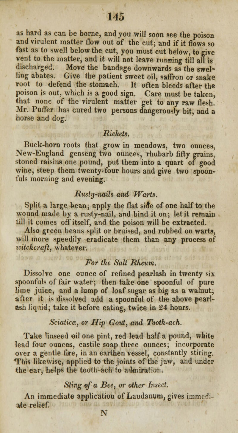 as hard as can be borne, and you will soon see the poison and virulent matter flow out of the cut; and if it flows so fast as to swell below the cut, you must cut below, to give vent to the matter, and it will not leave running till all is discharged. Move the bandage downwards as the swel- ling abates. Give the patient sweet oil, saffron or snake root to defend the stomach. It often bleeds after the poison is out, which is a good sign. Care must be taken, that none of the virulent matter get to any raw flesh. Mr. Puffer has cured two persons dangerously bit, and a horse and dog. Rickets. Buck-horn roots that grow in meadows, two ounces, New-England genseng two ounces, rhubarb fifty grains, stoned raisins one pound, put them into a quart of good wine, steep them twenty-four hours and give two spoon- fuls morning and evening. Rushj-nails and Warts. Split a large bean; apply the flat side of one half to the wound made by a rusty-nail, and bind it on; let it remain till it comes off itself, and the poison will be extracted. Also green beans split or bruised, and rubbed on warts-, will more speedily eradicate them than any process of witchcraft, whatever. For the Salt Rheum. Dissolve one ounce of refined pearlash in twenty six spoonfuls of fair water; then take one spoonful of pure lime juice, and a lump of loaf sugar as big as a walnut; after it is dissolved add a spoonful of the above pearl- ash liquid; take it before eating, twice in 24 hours. Sciatica, or Hip Gout, and Tooth-ach. Take linseed oil one pint, red lead half a pound, white lead four ounces, castile soap three ounces; incorporate over a gentle fire, in an earthen vessel, constantly stiring. This likewise, applied to the joints of the jaw, and under the ear, helps the tooth-ach to admiration. Sting of a Bee, or other Insect. An immediate application of Laudanum, gives immc^ ate relief. N