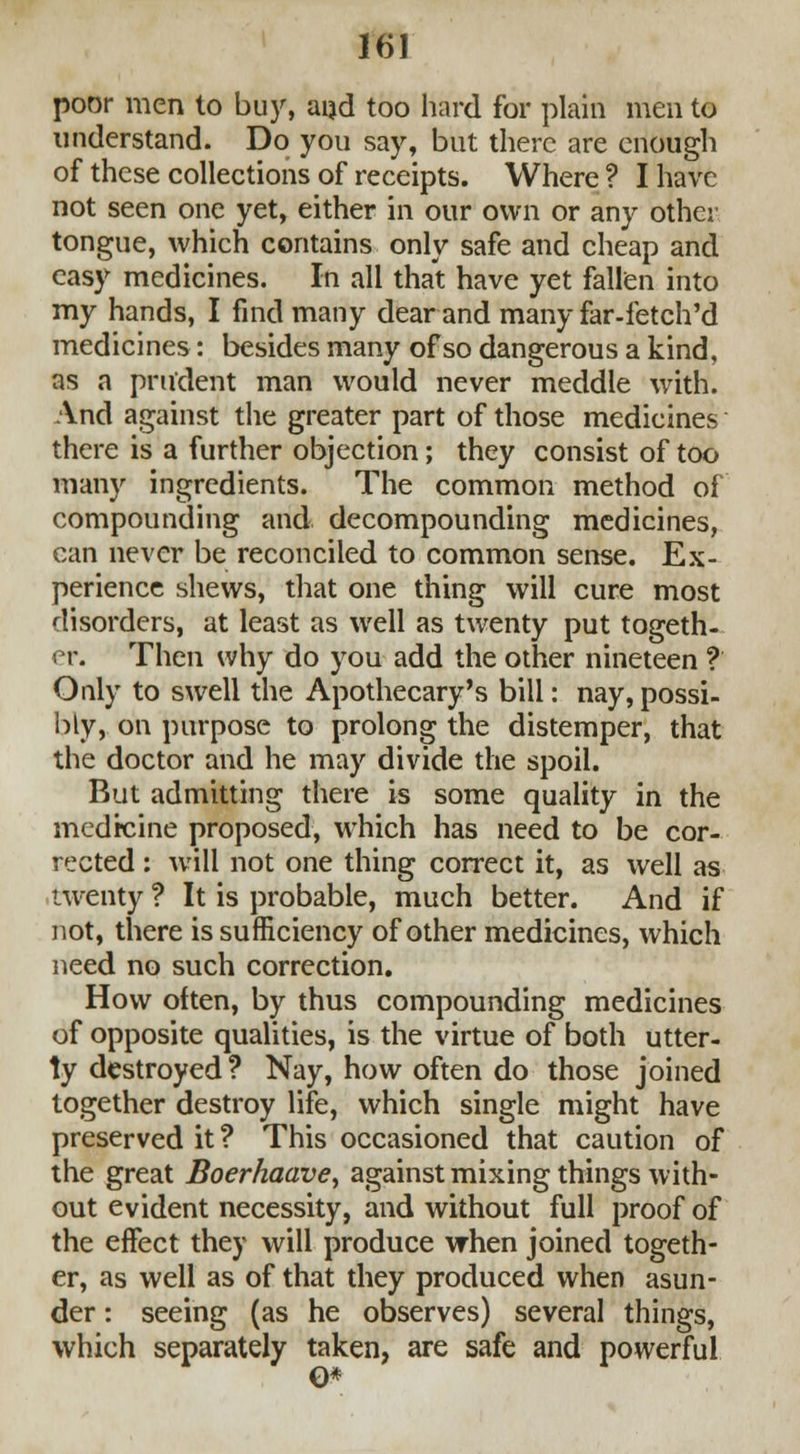 poor men to buy, and too hard for plain men to understand. Do you say, but there are enough of these collections of receipts. Where ? I have not seen one yet, either in our own or any other tongue, which contains only safe and cheap and easy medicines. In all that have yet fallen into my hands, I find many dear and many far-fetch'd medicines: besides many of so dangerous a kind, as a prudent man would never meddle with. And against the greater part of those medicines there is a further objection; they consist of too many ingredients. The common method of compounding and decompounding medicines, can never be reconciled to common sense. Ex- perience shews, that one thing will cure most disorders, at least as well as twenty put togeth- er. Then why do you add the other nineteen f Only to swell the Apothecary's bill: nay, possi- bly, on purpose to prolong the distemper, that the doctor and he may divide the spoil. But admitting there is some quality in the medicine proposed, which has need to be cor- rected : will not one thing correct it, as well as twenty ? It is probable, much better. And if not, there is sufficiency of other medicines, which need no such correction. How often, by thus compounding medicines of opposite qualities, is the virtue of both utter- ly destroyed ? Nay, how often do those joined together destroy life, which single might have preserved it ? This occasioned that caution of the great Boerhaave, against mixing things with- out evident necessity, and without full proof of the effect they will produce when joined togeth- er, as well as of that they produced when asun- der : seeing (as he observes) several things, which separately taken, are safe and powerful 0*