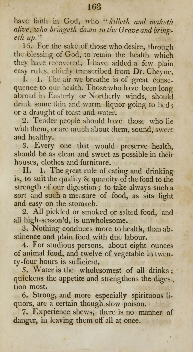 16& have faith in God, who  killeth and maketh alive, who bringeth down to the Grave and bring- eth up.'' 16. For the sake of those who desire, through the blessing of God, to retain the health which they have recovered, I have added a few plain easy rules, chiefly transcribed from Dr. Cheyne. 1. 1. The air we breathe is of great conse- quence to oar health. Those who have been long abroad in Easterly or Northerly winds, should drink some thin and warm liquor going to bed-; or a draught of toast and water. 2. Tender people should have those who lie with them, or are much about them, sound, sweet and healthy. 3. Every one that would preserve health, should be as clean and sweet as possible in their houses, clothes and furniture. II. I. The great rule of eating and drinking is, to suit the quality & quantity of the food to the strength of our digestion ; to take always such a sort and such a measure of food, as sits light and easy on the stomach. 2. All pickled or smoked or salted food, and all high-season'd, is unwholesome. 3. Nothing conduces more to health, than ab- stinence and plain food with due labour. 4. For studious persons, about eight ounces of animal food, and twelve of vegetable in.twen- ty-four hours is sufficient. 5. VVater is the wholesomest of all drinks ; quickens the appetite and strengthens the diges-, tion most. 6. Strong, and more especially spirituous li- quors, are a certain though slow poison. 7. Experience shews, there is no manner of danger, in leaving them oft* all at once.