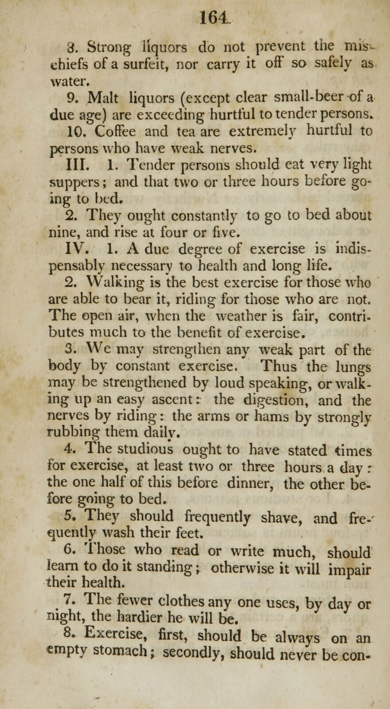 8. Strong liquors do not prevent the mis- chiefs of a surfeit, nor carry it off so safely as water. 9. Malt liquors (except clear small-beer of a due age) are exceeding hurtful to tender persons. 10. Coffee and tea are extremely hurtful to persons who have weak nerves. III. 1. Tender persons should eat very light suppers; and that two or three hours before go- ing to bed. 2. They ought constantly to go to bed about nine, and rise at four or five. IV. 1. A due degree of exercise is indis- pensably necessary to health and long life. 2. Walking is the best exercise for those who are able to bear it, riding for those who are not. The open air, when the weather is fair, contri- butes much to the benefit of exercise. 3. We may strengthen any weak part of the body by constant exercise. Thus the lungs may be strengthened by loud speaking, or walk- ing up an easy ascent: the digestion, and the nerves by riding: the arms or hams by strongly rubbing them daily. 4. The studious ought to have stated times for exercise, at least two or three hours a day : the one half of this before dinner, the other be- fore going to bed. 5. They should frequently shave, and fre-' quently wash their feet. 6. Those who read or write much, should learn to do it standing; otherwise it will impair their health. 7. The fewer clothes any one uses, by day or night, the hardier he will be. 8. Exercise, first, should be always on an empty stomach; secondly, should never be con-