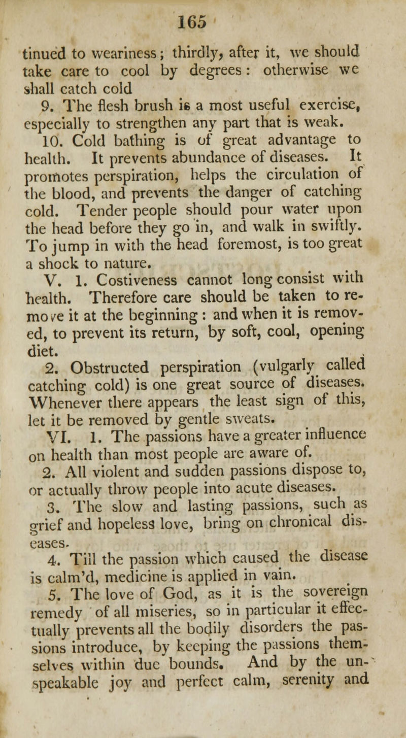 tinued to weariness; thirdly, after it, we should take care to cool by degrees: otherwise wc shall catch cold 9. The flesh brush ie a most useful exercise, especially to strengthen any part that is weak. 10. Cold bathing is of great advantage to health. It prevents abundance of diseases. It promotes perspiration, helps the circulation of the blood, and prevents the danger of catching cold. Tender people should pour water upon the head before they go in, and walk in swiftly. To jump in with the head foremost, is too great a shock to nature. V. 1. Costiveness cannot long consist with health. Therefore care should be taken to re- mo /e it at the beginning : and when it is remov- ed, to prevent its return, by soft, cool, opening diet. 2. Obstructed perspiration (vulgarly called catching cold) is one great source of diseases. Whenever there appears the least sign of this, let it be removed by gentle sweats. VI. 1. The passions have a greater influence on health than most people are aware of. 2. All violent and sudden passions dispose to, or actually throw people into acute diseases. 3. The slow and lasting passions, such as grief and hopeless love, bring on chronical dis- eases. 4. Till the passion which caused the disease is calm'd, medicine is applied in vain. 5. The love of God, as it is the sovereign remedy of all miseries, so in particular it effec- tually prevents all the boclily disorders the pas- sions introduce, by keeping the passions them- selves within due bounds. And by the un- speakable joy and perfect calm, serenity and