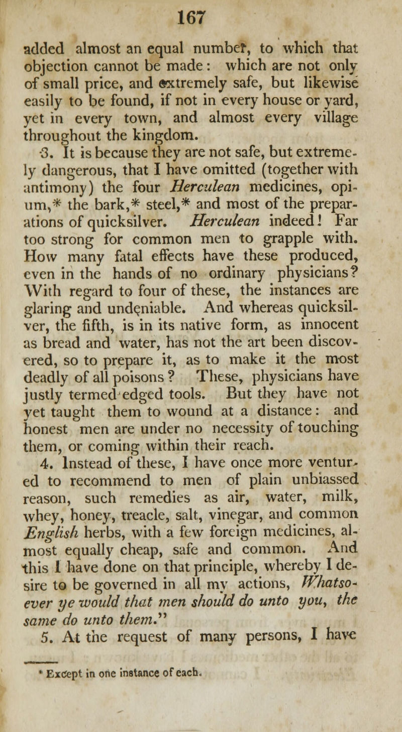 added almost an equal number, to which that objection cannot be made : which are not only of small price, and oxtremely safe, but likewise easily to be found, if not in every house or yard, yet in every town, and almost every village throughout the kingdom. •3. It is because they are not safe, but extreme- ly dangerous, that I have omitted (together with antimony) the four Herculean medicines, opi- um,* the bark,* steel,* and most of the prepar- ations of quicksilver. Herculean indeed I Far too strong for common men to grapple with. How many fatal effects have these produced, even in the hands of no ordinary physicians? With regard to four of these, the instances are glaring and undeniable. And whereas quicksil- ver, the fifth, is in its native form, as innocent as bread and water, has not the art been discov- ered, so to prepare it, as to make it the most deadly of all poisons ? These, physicians have justly termed edged tools. But they have not yet taught them to wound at a distance : and honest men are under no necessity of touching them, or coming within their reach. 4. Instead of these, I have once more venture ed to recommend to men of plain unbiassed reason, such remedies as air, water, milk, whey, honey, treacle, salt, vinegar, and common English herbs, with a few foreign medicines, al- most equally cheap, safe and common. And this 1 have done on that principle, whereby 1 de- sire to be governed in all my actions, Whatso* ever ye would that men should do unto you, the same do unto them. 5. At the request of many persons, I have Except in one instance of each.