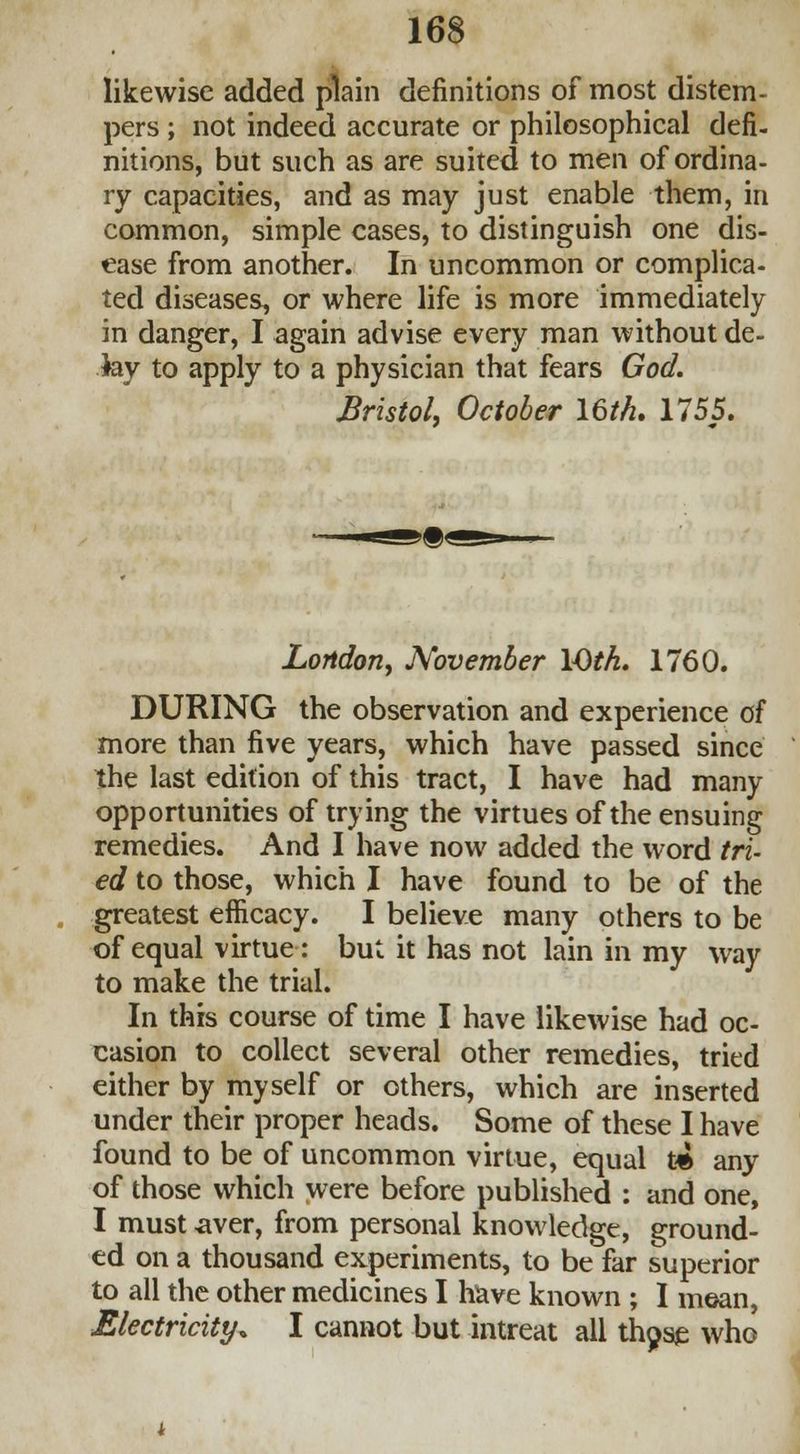 likewise added plain definitions of most distem- pers ; not indeed accurate or philosophical defi- nitions, but such as are suited to men of ordina- ry capacities, and as may just enable them, in common, simple cases, to distinguish one dis- ease from another. In uncommon or complica- ted diseases, or where life is more immediately in danger, I again advise every man without de- Jay to apply to a physician that fears God. Bristol, October 16M. 1755. London, November VOth. 1760. DURING the observation and experience of more than five years, which have passed since the last edition of this tract, I have had many opportunities of trying the virtues of the ensuing remedies. And I have now added the word tri- ed to those, which I have found to be of the greatest efficacy. I believe many others to be of equal virtue: but it has not lain in my way to make the trial. In this course of time I have likewise had oc- casion to collect several other remedies, tried either by myself or others, which are inserted under their proper heads. Some of these I have found to be of uncommon virtue, equal t% any of those which were before published : and one, I must aver, from personal knowledge, ground- ed on a thousand experiments, to be far superior to all the other medicines I have known ; I mean, Electricity. I cannot but intreat all thpse who