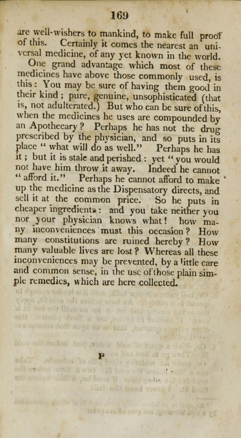 are well-wishers to mankind, to make full proof of this. Certainly it comes the nearest an uni- versal medicine, of any yet known in the world. One grand advantage which most of these medicines have above those commonly used, is this : You may be sure of having them good in their kind ; pure, genuine, unsophisticated (that is, not adulterated.) But who can be sure of this, when the medicines he uses are compounded by an Apothecary ? Perhaps he has not the drug prescribed by the physician, and so puts in its place « what will do as well. Perhaps he has it; but it is stale and perished : yet  you would not have him throw it away. Indeed he cannot  afford it. Perhaps he cannot afford to make * up the medicine as the Dispensatory directs, and sell it at the common price. So he puts in cheaper ingredient*: and you take neither you nor your physician knows what! how ma- ny inconveniences must this occasion? How many constitutions are ruined hereby? How many valuable lives are lost ? Whereas all these inconveniences may be prevented, by a little care and common sense, in the use of those plain sim- ple remedies, which are here collected