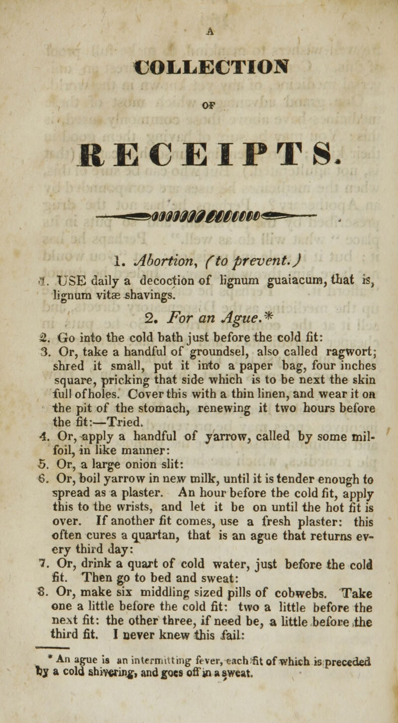 COLLECTION OF RECEIPTS WM0£WtM>' 1. Abortion, (to prevent.) >1. USE daily a decoction of lignum guaiacum, that is, lignum vitas shavings. 2, For an Ague.* H. Go into the cold bath just before the cold fit: 3. Or, take a handful of groundsel, also called ragwort; shred it small, put it into a paper bag, four inches square, pricking that side which is to be next the skin full of holes. Cover this with a thin linen, and wear it on the pit of the stomach, renewing it two hours before the fit:—Tried. 4. Or, -apply a handful of yarrow, called by some mil- foil, in like manner: 5. Or, a large onion slit: 6. Or, boil yarrow in new milk, until it is tender enough to spread as a plaster. An hour before the cold fit, apply this to the wrists, and let it be on until the hot fit is over. If another fit comes, use a fresh plaster: this often cures a quartan, that is an ague that returns ev- ery third day: 7. Or, drink a quart of cold water, just before the cold fit. Then go to bed and sweat: 8. Or, make six middling sized pills of cobwebs. Take one a little before the cold fit: two a little before the next fit: the other three, if need be, a little before .the third fit. I never knew this fail: * An ague is an intermitting fever, eachifit of which is preceded tjy a cold shivering, and goes off ma sweat