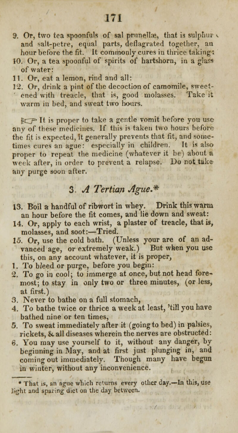 9. Or, two tea spoonfuls of sal prunellae, that is sulphur and salt-petre, equal parts, deflagrated together, an hour before the fit. It commonly cures in thrice taking: 10. Or, a tea spoonful of spirits of hartshorn, in a glass of water: 11. Or, eat a lemon, rind and all: 12. Or, drink a pint of the decoction of camomile, sweet- ' ened with treacle, that is, good molasses. Take it warm in bed, and sweat two hours. fCT^ It is proper to take a gentle vomit before you use any of these medicines. If this is taken two hours before the fit is expected, It generally prevents that fit, and some- times cures an ague: especially in children. It is also proper to repeat the medicine (whatever it be) about a week after, in order to prevent a relapse. Do not take any purge soon after. 3 A Tertian Jtgtte.* 13. Boil a handful of ribwort in whey. Drink this warm an hour before the fit comes, and lie down and sweat: 14. Or, apply to each wrist, a plaster of treacle, that is, molasses, and soot:—Tried. 15. Or, use the cold bath. (Unless your are of an ad- vanced age, or extremely weak.) But when you use this, on any account whatever, it is proper, 1. To bieed or purge, before you begin: 2. To go in cool; to immerge at once, but not head fore* most; to stay in only two or three minutes, (or less, at first.) 3. Never to bathe on a full stomach, 4. To bathe twice or thrice a week at least, 'till you have bathed nine or ten times, 5. To sweat immediately after it (going to bed) in palsies, rickets, &. all diseases wherein the nerves are obstructed: 6. You may use yourself to it, without any danger, by beginning in May, and at first just plunging in, and coming out immediately. Though many have begun in winter, without any inconvenience. * That is, an ague which returns every other day.—In this, use {ijjht and sparing diet on the day between.
