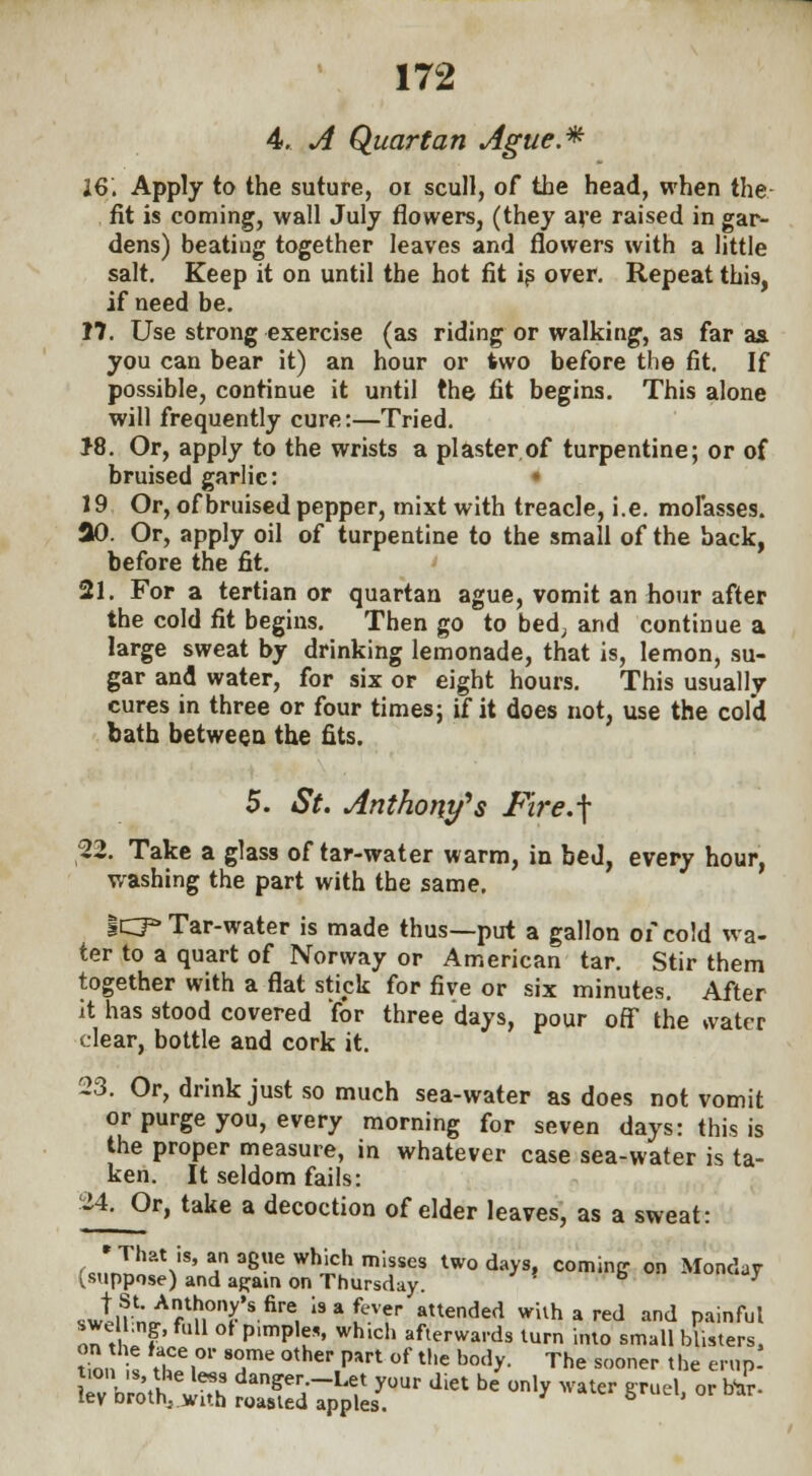 4. A Quartan Ague* 16, Apply to the suture, oi scull, of the head, when the fit is coming, wall July flowers, (they are raised in gar- dens) beatiug together leaves and flowers with a little salt. Keep it on until the hot fit is over. Repeat this, if need be. 17. Use strong exercise (as riding or walking, as far as. you can bear it) an hour or two before the fit. If possible, continue it until the fit begins. This alone will frequently cure:—Tried. J8. Or, apply to the wrists a plaster of turpentine; or of bruised garlic: • 19 Or, of bruised pepper, mixt with treacle, i.e. molasses, ao. Or, apply oil of turpentine to the small of the back, before the fit. 21. For a tertian or quartan ague, vomit an hour after the cold fit begins. Then go to bed; and continue a large sweat by drinking lemonade, that is, lemon, su- gar and water, for six or eight hours. This usually cures in three or four times; if it does not, use the cold bath between the fits. 5. St. Anthony's Fire.\ 22. Take a glass of tar-water warm, in bed, every hour, washing the part with the same. 1CP Tar-water is made thus—put a gallon of cold wa- ter to a quart of Norway or American tar. Stir them together with a flat stick for five or six minutes. After it has stood covered for three days, pour off the water clear, bottle and cork it. 23. Or, drink just so much sea-water as does not vomit or purge you, every morning for seven days: this is the proper measure, in whatever case sea-water is ta- ken. It seldom fails: 2-lOr, take a decoction of elder leaves, as a sweat: 'That is, an ague which misses two days, coming on Monday suppose) and a^ain on Thursday. b y swtnw flH°'T * firC, l9afevr tended Shared and painful swe ,ng, full of p.mples, wh.ch afterwards turn into small blisters, tio, U ZT* T °ther.Part °f the botly- The s«™r ^e erirp* KvV/otfcS t;s-P^rd,et be on,y w ■«* °r bi