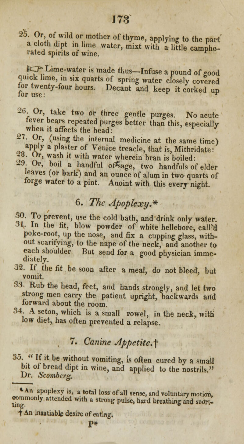 J 78 ~\ °?\l°f7ild °r, m°ther 0f th?me' aPP]yin? ^ ^e part' a cloth dipt mhme water, mixt with a little campho- rated spirits of wine. r ICP Lime-water is made thus—Infuse a pound of good quick hme, in six quarts of spring water closely covered tor twenty-four hours. Decant and keep it corked up for use: r y 26 Or, take two or three gentle purges. No acute lever bears repeated purges better than this, especially when it afreets the head: 27. Or, (using the internal medicine at the same time) apply a plaster of Venice treacle, that is, Mithridate: oq r» Wash lt Wlth water wherein bran is boiled: 19. Or, boil a handful otfsage, two handfuls of elder leaves (or bark) and an ounce of alum in two quarts of forge water to a pint. Anoint with this every night. 6. The Apoplexy.* SO. To prevent, use the cold bath, and drink only water. 31^. In the fit, blow powder of white hellebore^ call'd poke-root, up the nose, and fix a cupping glass, with- out scarifying, to the nape of the neck, and another to each shoulder But send for a good physician imme- diately. r J 32. If the fit be soon after a meal, do not bleed, but vomit. 33. Rub the head, feet, and hands strongly, and let two strong men carry the patient upright, backwards arid forward about the room. 34 A seton, which is a small rowel, in the neck, with low diet, has often prevented a relapse. 7. Canine Appetite.-\ 35-  'JH be without vomiting, is often cured by a small bit of bread dipt in wine, and applied to the nostrils. Dr. Scomberg. * An apoplexy is, a total loss of all sense, and voluntary motion, commonly attended with a strong pulse, hard breathing and SDdrt- i An insatiable desire of eating-. P*