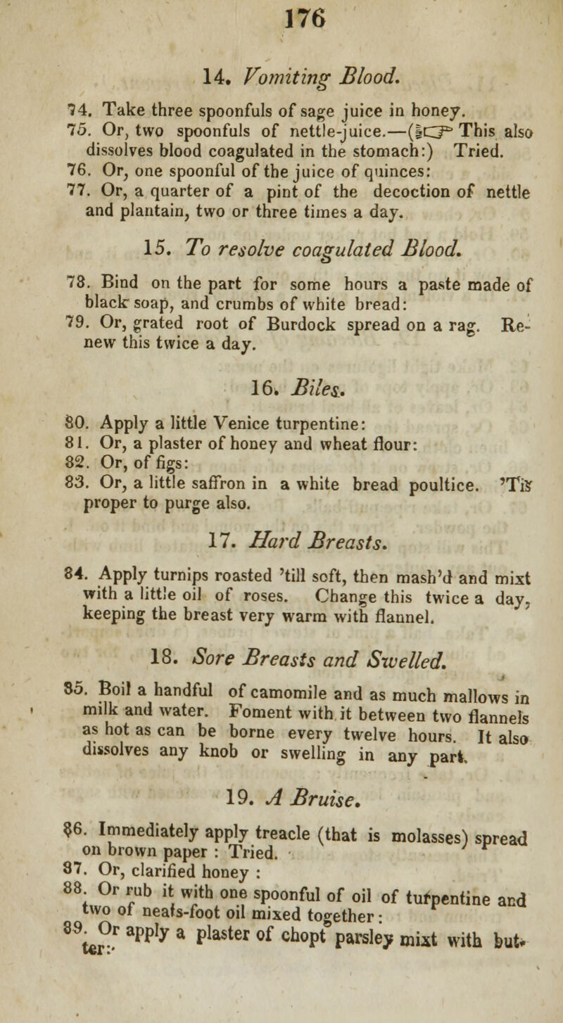 14. Vomiting Blood. 74. Take three spoonfuls of sage juice in honey. 75. Or, two spoonfuls of nettle-juice.—(iCP This also dissolves blood coagulated in the stomach:) Tried. 76. Or, one spoonful of the juice of quinces: 77. Or, a quarter of a pint of the decoction of nettle and plantain, two or three times a day. 15. To resolve coagulated Blood. 78. Bind on the part for some hours a paste made of black soap, and crumbs of white bread: 79. Or, grated root of Burdock spread on a rag. Re- new this twice a day. 16. Biles.. SO. Apply a little Venice turpentine: 81. Or, a plaster of honey and wheat flour: 82. Or, of figs: 83. Or, a little saffron in a white bread poultice. 'Tis proper to purge also. 17. Hard Breasts. 84. Apply turnips roasted 'till soft, then mash'd and mixt with a little oil of roses. Change this twice a day, keeping the breast very warm with flannel. 18. Sore Breasts and Swelled. 85. Boil a handful of camomile and as much mallows in milk and water. Foment with it between two flannels as hot as can be borne every twelve hours. It also dissolves any knob or swelling in any pari. 19. A Bruise. 86. Immediately apply treacle (that is molasses) spread on brown paper : Tried. 87. Or, clarified honey : 88 Or rub it with one spoonful of oil of turpentine and two of neafs-foot oil mixed together • 8^0r apply a plaster of chopt* parsley mixt with but.