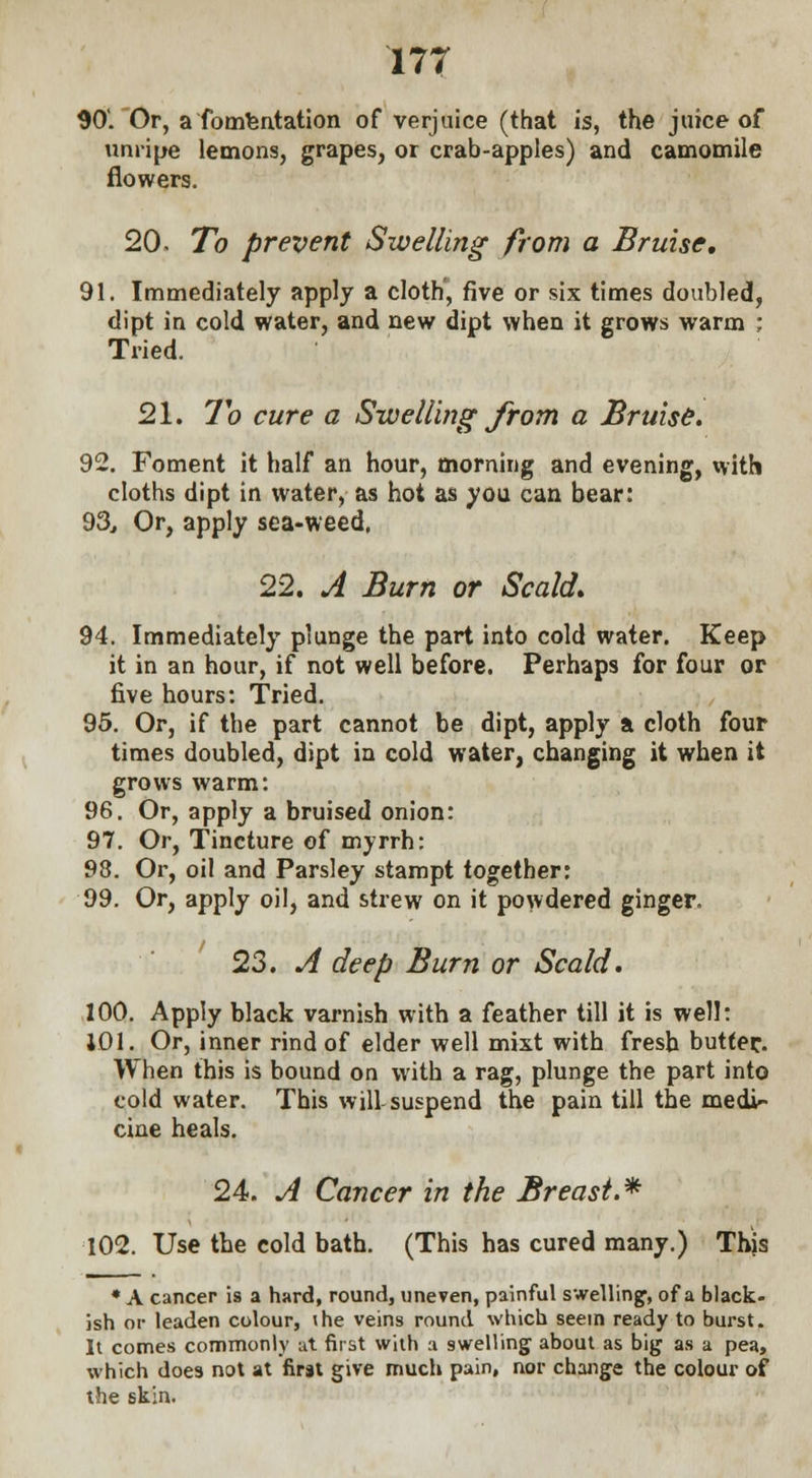 90'. Or, a fomentation of verjuice (that is, the juice of unripe lemons, grapes, or crab-apples) and camomile flowers. 20. To prevent Swelling from a Bruise, 91. Immediately apply a cloth, five or six times doubled, dipt in cold water, and new dipt when it grows warm ; Tried. 21. To cure a Swelling from a Bruise. 92. Foment it half an hour, morning and evening, with cloths dipt in water, as hot as you can bear: 93. Or, apply sea-weed. 22. A Burn or Scald. 94. Immediately plunge the part into cold water. Keep it in an hour, if not well before. Perhaps for four or five hours: Tried. 95. Or, if the part cannot be dipt, apply a cloth four times doubled, dipt in cold water, changing it when it grows warm: 96. Or, apply a bruised onion: 97. Or, Tincture of myrrh: 98. Or, oil and Parsley stampt together: 99. Or, apply oil, and strew on it powdered ginger. 23. A deep Burn or Scald. 100. Apply black varnish with a feather till it is well: 101. Or, inner rind of elder well mixt with fresh butter. When this is bound on with a rag, plunge the part into cold water. This will suspend the pain till the medi- cine heals. 24. A Cancer in the Breast.* 102. Use the cold bath. (This has cured many.) Thjs * A cancer is a hard, round, uneven, painful swelling1, of a black- ish or leaden colour, \he veins round which seem ready to burst. It comes commonly at first with a swelling- about as big as a pea, which does not at first give much pain, nor change the colour of the skin.
