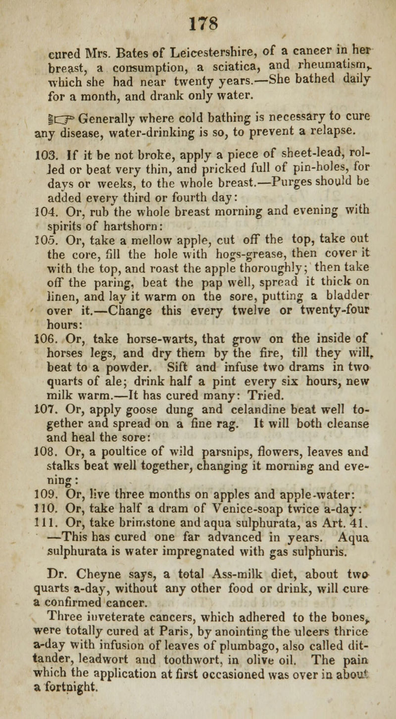 cured Mrs. Bates of Leicestershire, of a cancer in her breast, a consumption, a sciatica, and rheumatism,, which she had near twenty years.—She bathed daily for a month, and drank only water. icp» Generally where cold bathing is necessary to cure any disease, water-drinking is so, to prevent a relapse. 103. If it be not broke, apply a piece of sheet-lead, rol- Jed or beat very thin, and pricked full of pin-holes, for days or weeks, to the whole breast.—Purges should be added every third or fourth day: 104. Or, rub the whole breast morning and evening with spirits of hartshorn: 105. Or, take a mellow apple, cut off the top, take out the core, fill the hole with hogs-grease, then cover it with the top, and roast the apple thoroughly; then take off the paring, beat the pap well, spread it thick on linen, and lay it warm on the sore, putting a bladder ' over it.—Change this every twelve or twenty-four hours: 106. Or, take horse-warts, that grow on the inside of horses legs, and dry them by the fire, till they will, beat to a powder. Sift and infuse two drams in two quarts of ale; drink half a pint every six hours, new milk warm.—It has cured many: Tried. 107. Or, apply goose dung and celandine beat well to- gether and spread on a fine rag. It will both cleanse and heal the sore: 108. Or, a poultice of wild parsnips, flowers, leaves and stalks beat well together, changing it morning and eve* ning: 109. Or, live three months on apples and apple-water: 110. Or, take half a dram of Venice-soap twice a-day: 111. Or, take brimstone and aqua sulphurata, as Art. 41. —This has cured one far advanced in years. Aqua sulphurata is water impregnated with gas sulphuris. Dr. Cheyne says, a total Ass-milk diet, about two quarts a-day, without any other food or drink, will cure a confirmed cancer. Three inveterate cancers, which adhered to the bones,, were totally cured at Paris, by anointing the ulcers thrice a-day with infusion of leaves of plumbago, also called dit- tander, leadwort and toothwort, in olive oil. The pain which the application at first occasioned was over in about a fortnight.