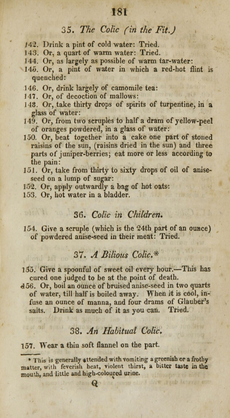 35. The Colic fin the Fit J 14%. Drink a pint of cold water: Tried. 143. Or, a quart of warm water: Tried. 144. Or, as largely as possible of warm tar-water: 146. Or, a pint of water in which a red-hot flint is quenched: 146. Or, drink largely of camomile tea: 147. Or, of decoction of mallows: 148. Or, take thirty drops of spirits of turpentine, in a glass of water: 149. Or, from two scruples to half a dram of yellow-peel of oranges powdered, in a glass of water: 150. Or, beat together into a cake one part of stoned raisins of the sun, (raisins dried in the sun) and three parts of juniper-berries; eat more or less according to the pain: 151. Or, take from thirty to sixty drops of oil of anise- seed on a lump of sugar: 152. Or, apply outwardly a bag of hot oats: 153. Or, hot water in a bladder. 36. Colic in Children, 154. Give a scruple (which is the 24th part of an ounce) of powdered anise-seed in their meat: Tried. 37. A Bilious Colic* 155. Give a spoonful of sweet oil every hour.—This has cured one judged to be at the point of death. 456. Or, boil an ounce of bruised anise-seed in two quarts of water, till half is boiled away. When it is cool, in- fuse an ounce of manna, and four drams of Glauber's salts. Drink as much of it as you can. Tried. 38. An Habitual Colic, 157. Wear a thin soft flannel on the part. * This is generally »ttended with vomiting a greenish or a frothy matter, with feverish heat, violent thirst, a bitter taste in the mouth, and little and high-coloured urine. Q