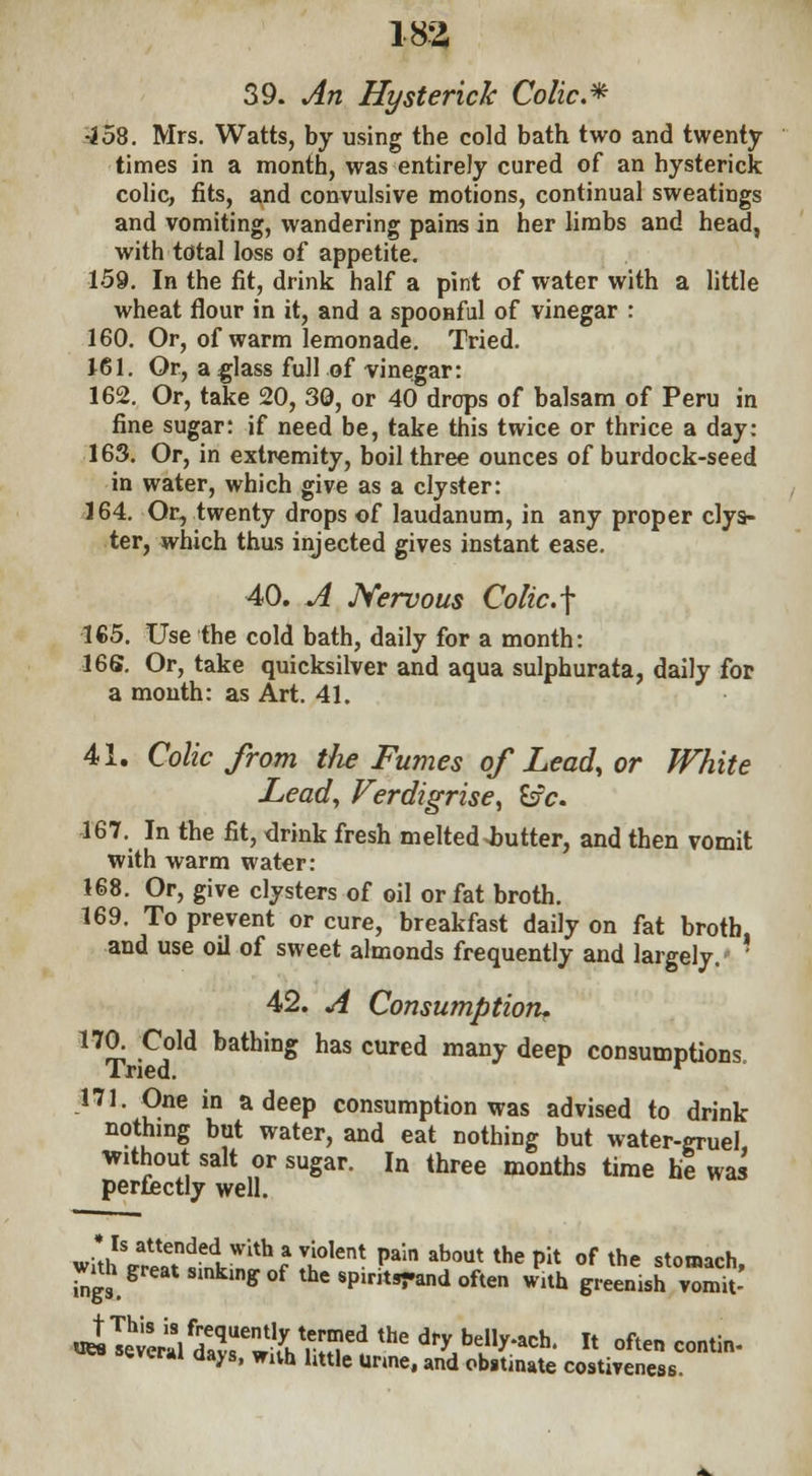 39. An Hysterick Colic* •258. Mrs. Watts, by using the cold bath two and twenty- times in a month, was entirely cured of an hysterick colic, fits, and convulsive motions, continual sweatings and vomiting, wandering pains in her limbs and head, with total loss of appetite. 159. In the fit, drink half a pint of water with a little wheat flour in it, and a spoonful of vinegar : 160. Or, of warm lemonade. Tried. 161. Or, a glass full of vinegar: 162. Or, take 20, 30, or 40 drops of balsam of Peru in fine sugar: if need be, take this twice or thrice a day: 163. Or, in extremity, boil three ounces of burdock-seed in water, which give as a clyster: 164. Or, twenty drops of laudanum, in any proper clys- ter, which thus injected gives instant ease. 40. A Nervous Colic.\ 165. Use the cold bath, daily for a month: 166. Or, take quicksilver and aqua sulphurata, daily for a month: as Art. 41. 41. Colic from the Fumes of Lead, or White Lead, Verdigrise, &fc. 167. In the fit, drink fresh melted Gutter, and then vomit with warm water: 168. Or, give clysters of oil or fat broth. 169. To prevent or cure, breakfast daily on fat broth, and use oil of sweet almonds frequently and largely/ ' 42. A Consumption* 170. Cold bathing has cured many deep consumptions Tried. r 171. One in a deep consumption was advised to drink nothing but water, and eat nothing but water-gruel, without salt or sugar. In three months time he was perfectly well. * Is attended with a violent pain about the pit of the stomach wuh great smkmg of the spintend often with greenish ™mt' ueLTetraldX^ * often contin' eve™ days, wnh little Unne, and obstinate costiveness.