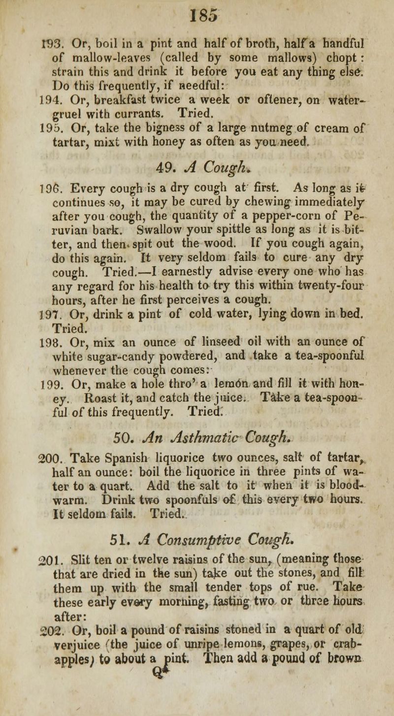 r93. Or, boil in a pint and half of broth, half a handful of mallow-leaves (called by some mallows) chopt: strain this and drink it before you eat any thing else. Do this frequently, if needful: 194. Or, breakfast twice a week or oftener, on water- gruel with currants. Tried. 195. Or, take the bigness of a large nutmeg of cream of tartar, mixt with honey as often as you need. 49. A Cough, 196. Every cough is a dry cough at first. As long as it continues so, it may be cured by chewing immediately after you cough, the quantity of a pepper-corn of Pe- ruvian bark. Swallow your spittle as long as it is bit- ter, and then, spit out the wood. If you cough again, do this again. It very seldom fails to cure any dry cough. Tried.—I earnestly advise every one who has any regard for his health to try this within twenty-four hours, after he first perceives a cough. 197. Or, drink a pint of cold water, lying down in bed. Tried. 198. Or, mix an ounce of linseed oil with an ounce of white sugar-candy powdered, and take a tea-spoonful whenever the cough comes: 199. Or, make a hole thro' a leradn and fill it with hon- ey. Roast it, and catch the juice. Take a tea-spoon- ful of this frequently. Tried. 50. An Asthmatic Cough. 200. Take Spanish liquorice two ounces, salt of tartar,, half an ounce: boil the liquorice in three pints of wa- ter to a quart. Add the salt to it when it is blood- warm. Drink two spoonfuls of this every two hours. It seldom fails. Tried. 51. A Consumptive Cough. 201. Slit ten or twelve raisins of the sun, (meaning those that are dried in the sun) take out the stones, and fill them up with the small tender tops of rue. Take these early every morning, fasting two or three hours after: 202. Or, boil a pound of raisins stoned in a quart of old verjuice ''the juice of unripe lemons, grapes, or crab- apples; to about a pint. Then add a pound of brown