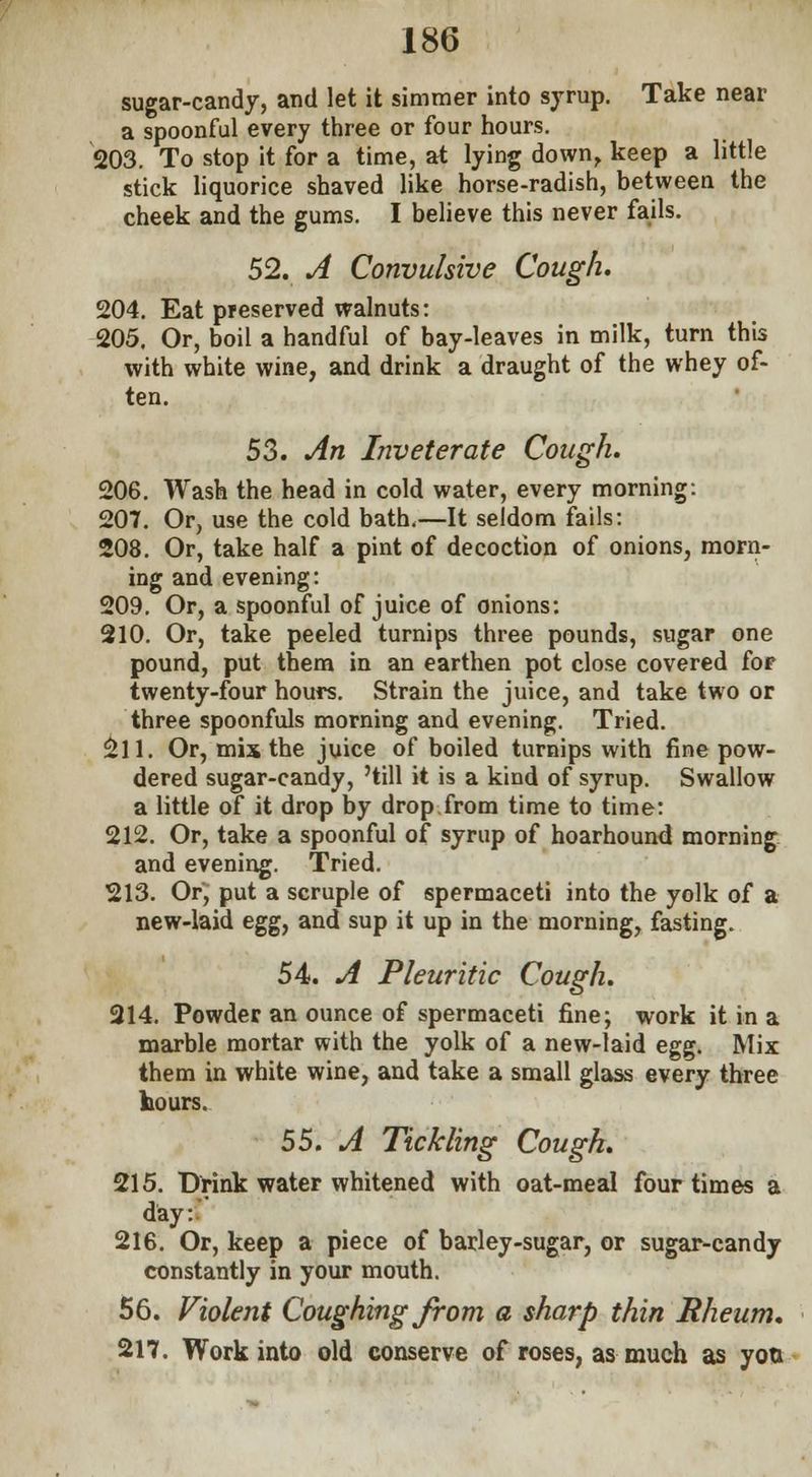 sugar-candy, and let it simmer into syrup. Take near a spoonful every three or four hours. 203. To stop it for a time, at lying down, keep a little stick liquorice shaved like horse-radish, between the cheek and the gums. I believe this never fails. 52. A Convulsive Cough. 204. Eat preserved walnuts: 205. Or, boil a handful of bay-leaves in milk, turn this with white wine, and drink a draught of the whey of- ten. 53. An Inveterate Cough. 206. Wash the head in cold water, every morning: 207. Or, use the cold bath.—It seldom fails: 208. Or, take half a pint of decoction of onions, morn- ing and evening: 209. Or, a spoonful of juice of onions: 210. Or, take peeled turnips three pounds, sugar one pound, put them in an earthen pot close covered foF twenty-four hours. Strain the juice, and take two or three spoonfuls morning and evening. Tried. 211. Or, mix the juice of boiled turnips with fine pow- dered sugar-candy, 'till it is a kind of syrup. Swallow a little of it drop by drop from time to time: 212. Or, take a spoonful of syrup of hoarhound morning and evening. Tried. 213. Or, put a scruple of spermaceti into the yolk of a new-laid egg, and sup it up in the morning, fasting. 54. A Pleuritic Cough. 214. Powder an ounce of spermaceti fine; work it in a marble mortar with the yolk of a new-laid egg. Mix them in white wine, and take a small glass every three hours. 55. A Tickling Cough. 215. Drink water whitened with oat-meal four times a day.. 216. Or, keep a piece of barley-sugar, or sugar-candy constantly in your mouth. 56. Violent Coughing from a sharp thin Rheum. 217. Work into old conserve of roses, as much as you
