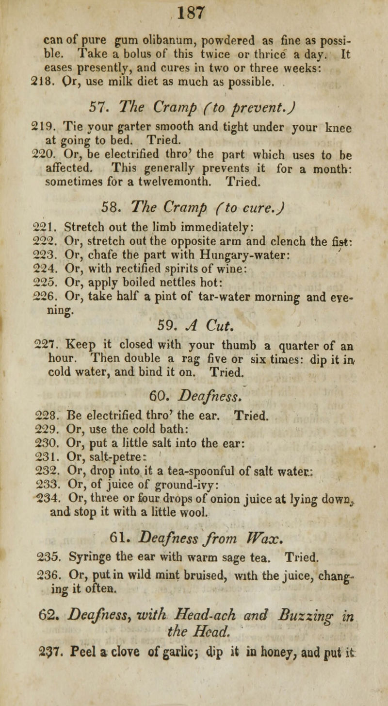 can of pure gum olibanum, powdered as fine as possi- ble. Take a bolus of this twice or thrice a day. It eases presently, and cures in two or three weeks: 218. Or, use milk diet as much as possible. 57. The Cramp (to prevent.) 219. Tie your garter smooth and tight under your knee at going to bed. Tried. 220. Or, be electrified thro' the part which uses to be affected. This generally prevents it for a month: sometimes for a twelvemonth. Tried. 58. The Cramp (to cure.) 221. Stretch out the limb immediately: 222. Or, stretch out the opposite arm and clench the fist: 223. Or, chafe the part with Hungary-water: 224. Or, with rectified spirits of wine: 225. Or, apply boiled nettles hot: 226. Or, take half a pint of tar-water morning and eve- ning. 59. A Cut. 227. Keep it closed with your thumb a quarter of an hour. Then double a rag five or six times: dip it in cold water, and bind it on. Tried. 60. Deafness. 228. Be electrified thro' the ear. Tried. 229. Or, use the cold bath: 230. Or, put a little salt into the ear: 231. Or, salt-petre: 232. Or, drop into it a tea-spoonful of salt water: 233. Or, of juice of ground-ivy: 234. Or, three or four drops of onion juice at lying down, and stop it with a little wool. 61. Deafness from Wax. 235. Syringe the ear with warm sage tea. Tried. 236. Or, put in wild mint bruised, with the juice, chang- ing it often. 62. Deafness, with Head-ach and Buzzing in the Head. 297. Peel a clove of gariicj dip it in honey, and put it