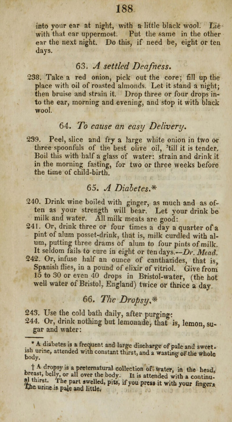 into your ear at night, with a- little hlack wool. Lie with that ear uppermost. Put the same in the other ear the next night. Do this, if need be, eight or ten days. 63. A settled Deafness. 238. Take a red onion, pick out the core; fill up the place with oil of roasted almonds. Let it stand a night; then bruise and strain it. Drop three or four drops in- to the ear, morning and evening, and stop it with black wool. 64. To cause an easy Delivery. 239. Peel, slice and fry a large white onion in two or three spoonfuls of the best olive oil, 'till it is tender. Boil this with half a glass of water: strain and drink it in the morning fasting, for two or three weeks before the time of child-birth. 65. A Diahetes.* 240. Drink wine boiled with ginger, as much and as of- ten as your strength will bear. Let your drink be milk and water. All milk meats are good: 241. Or, drink three or four times a day a quarter of a pint of alum posset-drink, that is, milk curdled with al- um, putting three drams of alum to four pints of milk. It seldom fails to cure in eight or ten days— Dr. Mead. 242. Or, infuse half an ounce of cantharides, that is, Spanish flies, in a pound of elixir of vitriol. Give from 15 to 30 or even 40 drops in Bristol-water, (the hot well water of Bristol. England) twice or thrice a day. 66. The Dropsy* 243. Use the cold bath daily, after purging: 244. Or, drink nothing but lemonade, that is, lemon, su- gar and water: * A diabetes is a frequent and large discharge of pale and sweet, ish urme, attended with constant thirst, and a wasting of the whole t A dropsy is a preternatural collection of. water, in the head, breast, belly or all over the body. It is attended with a continu- *hJ.«- • Pa^ swelled, pits, if you press it with your finger* Tjie urine is p4e and little. s