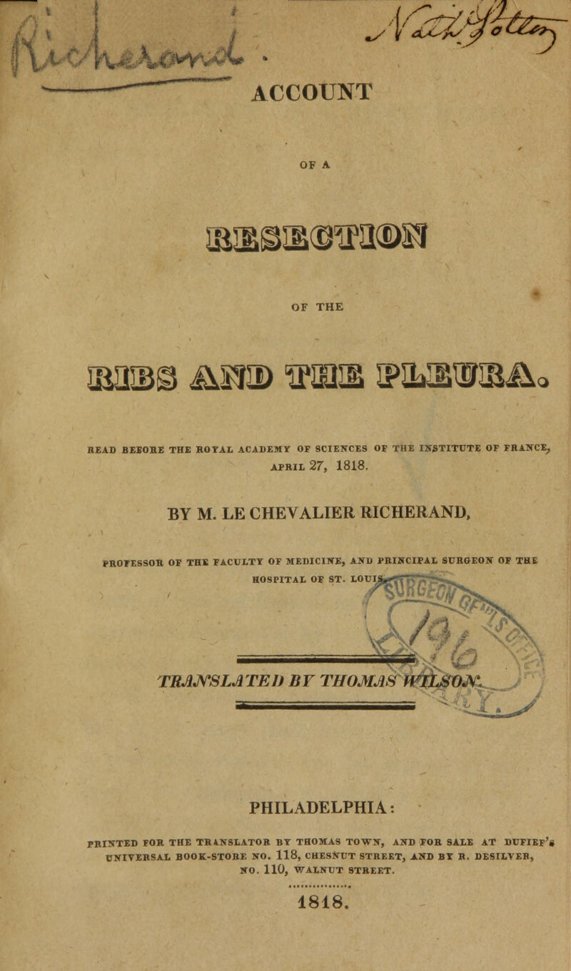 /fatfg&B^ OF A IBRSUBGHftKBft OF THE imb© j\s?id stcue i?ilieis3&&< READ BEEOHE THE ROYAL ACADEMY OF SCIENCES OF THE INSTITUTE OF FRANCE, APRIL 27, 1818. BY M. LE CHEVALIER RICHERAND, PROFESSOR OF THE FACULTY OF MEDICINE, AND PRINCIPAL SURGEON OF THE HOSPITAL OF ST. LOUIS MG a&$ TRJUYSLA TED BY THOMAS WILSON. . _J r' PHILADELPHIA: PRINTED FOR THE TRANSLATOR BY THOMAS TOWN, AND FOB. SALE AT DUFIEF's UNIVERSAL BOOK-STORE NO. 118, CHESNUT STREET, AND BY R. DESILVEB, NO. 110, WALNUT STREET. 1818.
