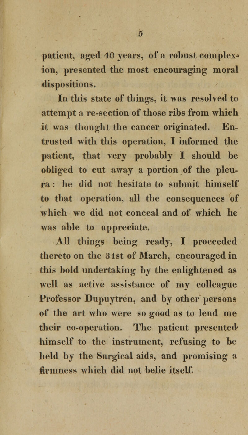 patient, aged 40 years, of a robust complex^- ion, presented the most encouraging moral dispositions. In this state of things, it was resolved to attempt a re-section of those ribs from which it was thought the cancer originated. En- trusted with this operation, I informed the patient, that very probably 1 should be obliged to cut away a portion of the pleu- ra : he did not hesitate to submit himself to that operation, all the consequences of which we did not conceal and of which he was able to appreciate. AH things being ready, I proceeded thereto on the 31st of March, encouraged in this bold undertaking by the enlightened as well as active assistance of my colleague Professor Dupuytren, and by other persons of the art who were so good as to lend me their co-operation. The patient presented* himself to the instrument, refusing to be held by the Surgical aids, and promising a firmness which did not belie itself.