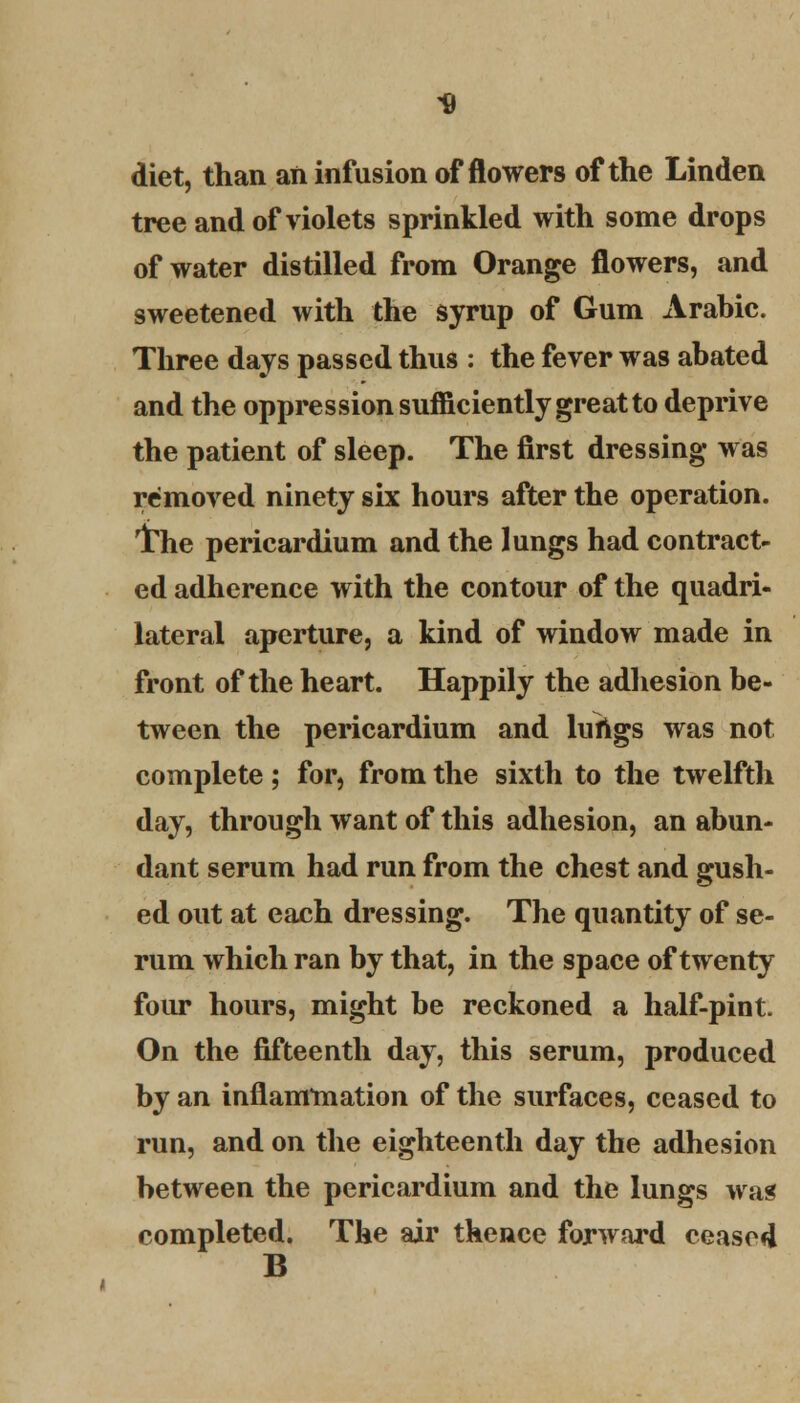 -9 diet, than an infusion of flowers of the Linden tree and of violets sprinkled with some drops of water distilled from Orange flowers, and sweetened with the syrup of Gum Arabic. Three days passed thus : the fever was abated and the oppression sufficiently great to deprive the patient of sleep. The first dressing was removed ninety six hours after the operation. iThe pericardium and the lungs had contract- ed adherence with the contour of the quadri- lateral aperture, a kind of window made in front of the heart. Happily the adhesion be- tween the pericardium and lungs was not complete; for, from the sixth to the twelfth day, through want of this adhesion, an abun- dant serum had run from the chest and gush- ed out at each dressing. The quantity of se- rum which ran by that, in the space of twenty four hours, might be reckoned a half-pint. On the fifteenth day, this serum, produced by an inflammation of the surfaces, ceased to run, and on the eighteenth day the adhesion between the pericardium and the lungs was completed. The air thence forward ceased B