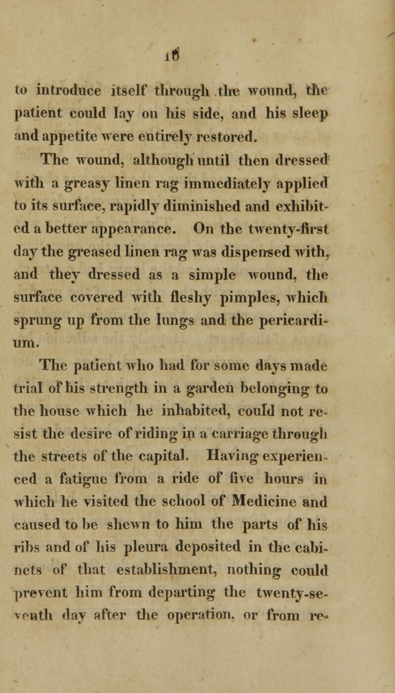 it to introduce itself through the wound, the patient could lay on his side, and his sleep and appetite were entirely restored. The wound, although until then dressed with a greasy linen rag immediately applied to its surface, rapidly diminished and exhibit- ed a better appearance. On the twenty-first day the greased linen rag was dispensed with, and they dressed as a simple wound, the surface covered with fleshy pimples, which sprung up from the lungs and the pericardi- um. The patient who had for some days made trial of his strength in a garden belonging to the house which he inhabited, could not re- sist the desire of riding in a carriage through the streets of the capital. Having experien- ced a fatigue from a ride of five hours in which he visited the school of Medicine and caused to be shewn to him the parts of his ribs and of his pleura deposited in the cabi- nets of that establishment, nothing could prevent him from departing the twenty-se- venth day after the operation, or from re-