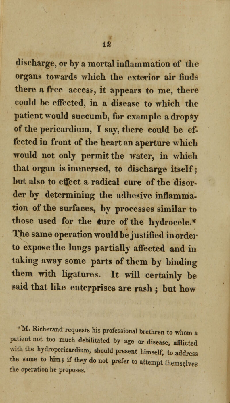 discharge, or by a mortal inflammation of the organs towards which the exterior air finds there a free acces*, it appears to me, there could be effected, in a disease to which the patient would succumb, for example a dropSy of the pericardium, I say, there could be ef- fected in front of the heart an aperture which would not only permit the water, in which that organ is immersed, to discharge itself; but also to effect a radical cure of the disor- der by determining the adhesive inflamnia- tion of the surfaces, by processes similar to those used for the 4ure of the hydrocele.* The same operation would be justified in order to expose the lungs partially affected and in taking away some parts of them by binding them with ligatures. It will certainly be said that like enterprises are rash ; but how M. Richerand requests his professional brethren to whom a patient not too much debilitated by age or disease, afflicted with the hydropericardium, should present himself, to address the same to him; if they do not prefer to attempt themselves the operation he proposes.