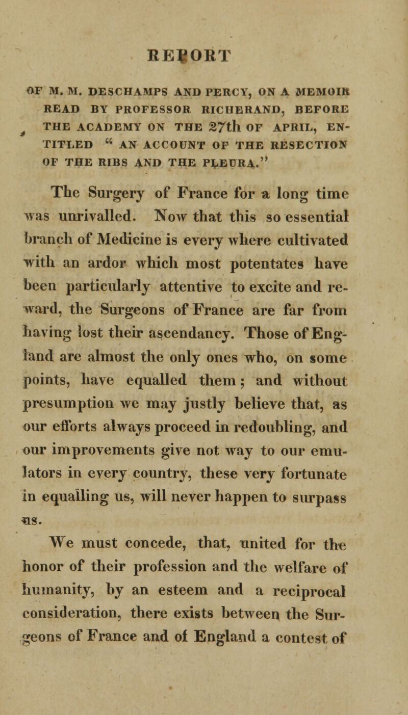 REPORT OF M. M. DESCHAMPS AND PERCY, ON A MEMOIR READ BY PROFESSOR RICHERAND, BEFORE THE ACADEMY ON THE 27th OF APRIL, EN- TITLED  AN ACCOUNT OF THE RESECTION OF THE RIBS AND THE PLEURA. The Surgery of France for a long time was unrivalled. Now that this so essential branch of Medicine is every where cultivated with an ardor which most potentates have been particularly attentive to excite and re- ward, the Surgeons of Prance are far from having lost their ascendancy. Those of Eng- land are almost the only ones who, on some points, have equalled them; and without presumption we may justly believe that, as our efforts always proceed in redoubling, and our improvements give not way to our emu- lators in every country, these very fortunate in equalling us, will never happen to surpass «s. We must concede, that, united for the honor of their profession and the welfare of humanity, by an esteem and a reciprocal consideration, there exists between the Sur- geons of France and of England a contest of