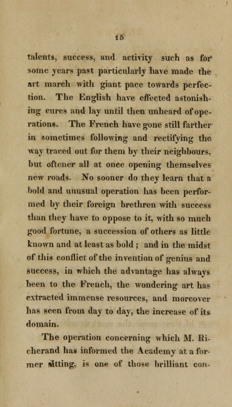 talents, success, and activity such as for* some years past particularly have made the art inarch with giant pace towards perfec- tion. The English have effected astonish- ing cures and lay until then unheard of ope- rations. The French have gone still farther in sometimes following and rectifying the way traced out for them by their neighbours, but oftener all at once opening themselves new roads. No sooner do they learn that a bold and unusual operation has been perfor- med by their foreign brethren with success than they have to oppose to it, with so much good fortune, a succession of others as little known and at least as bold ; and in the midst of this conflict of the invention of genius and success, in which the advantage has always been to the French, the wondering art has extracted immense resources, and moreover has seen from day to day, the increase of its domain. The operation concerning which M. Ri- cherand has informed the Academy at a for- mer fitting, is one of those brilliant con-