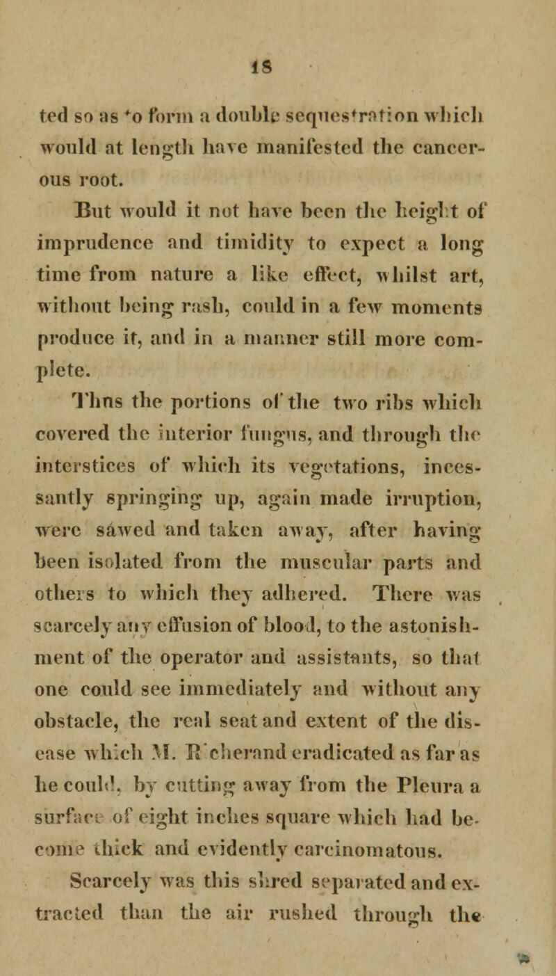 ted so us *o form a double sequestration which would at length have manifested the cancer- ous root. But would it not have been the height of imprudence and timidity to expect a long time from nature a like eftl-ct, whilst art, without being rash, could in a few moments produce it, and in a manner still more com- plete. Thns the portions of the two ribs which covered the interior fungus, and through the interstices of which its vegetations, inces- santly springing up, again made irruption, were sawed and taken away, after having been isolated from the muscular parts and others to which they adhered. There was scarcely any effusion of blood, to the astonish- ment of the operator and assistants, so thai one could see immediately and without any obstacle, the real seat and extent of the dis- ease which M. li'cherand eradicated as far as he could, by cutting away from the Pleura a surface of eight inches square which had be- come thick and evidently carcinomatous. Scarcely was this shred separated and ex- tracted than the air rushed through the