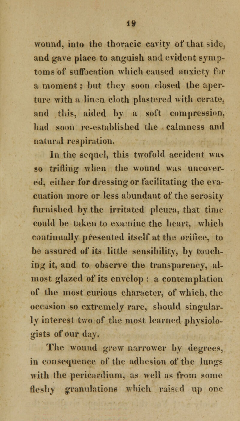 wound, into the thoracic cavity of that side, and gave place to anguish and evident symp- toms of suffocation which caused anxiety for a moment; but they soon closed the aper- ture with a linen cloth plastered with cerate, and this, aided by a soft compression, had soon re-established the calmness and natural respiration. In the sequel, this twofold accident was so trifling when the wound was uncover- ed, either for dressing or facilitating the eva- cuation more or less abundant of the serosity furnished by the irritated pleura, that time could be taken to examine the heart, which continually presented itself at the orifice, to be assured of its little sensibility, by touch- ing it, and to observe the transparency, al- most glazed of its envelop : a contemplation of the most curious character, of which, the occasion so extremely rare, should singular- ly interest two of the most learned physiolo- gists of our day. The wound grew narrower by degrees, in consequence of the adhesion of the lungs with the pericardium, as well as from some fleshy granulations winch raised up one