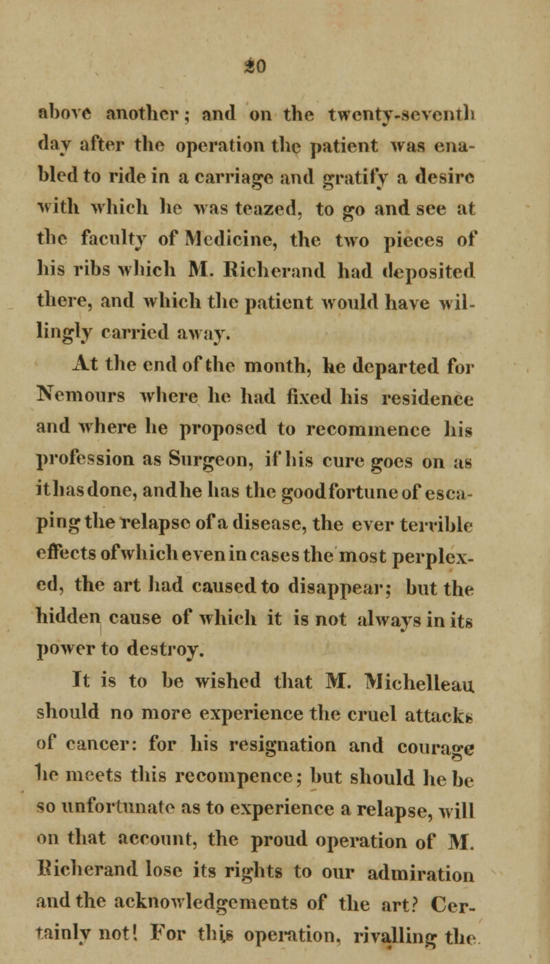 above another; and on the twenty-seventh day after the operation the patient was ena- bled to ride in a carriage and gratify a desire with which lie was teazed, to go and see at the faculty of Medicine, the two pieces of his ribs which M. Richerand had deposited there, and which the patient would have wil- lingly carried away. At the end of the month, he departed for Nemours where he had fixed his residence and where he proposed to recommence his profession as Surgeon, if his cure goes on as it has done, andhe has the goodfortune of esca- ping the relapse of a disease, the ever terrible effects of which even in cases the most perplex- ed, the art had caused to disappear; but the hidden cause of which it is not always in its power to destroy. It is to be wished that M. Michelleau should no more experience the cruel attacks of cancer: for his resignation and courage he meets this recompence; but should he be so unfortunate as to experience a relapse, will on that account, the proud operation of M. Richerand lose its rights to our admiration and the acknowledgements of the art? Cer- tainly not! For this operation, rivalling the