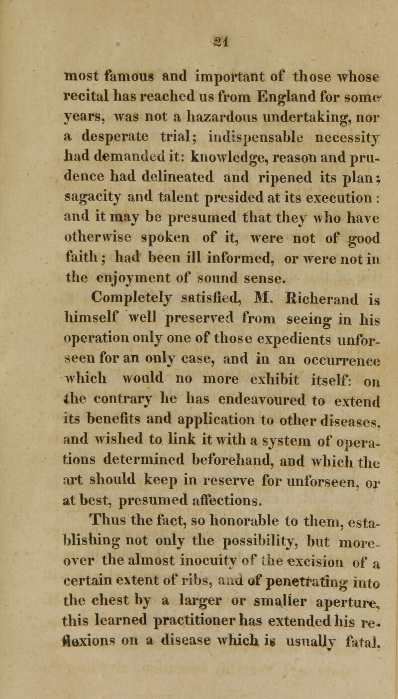 most famous and important of those whose recital has reached us from England for some- years, was not a hazardous undertaking, nor a desperate trial; indispensable necessity had demanded it: knowledge, reason and pru- dence had delineated and ripened its plan; sagacity and talent presided at its execution: and it may be presumed that they who have otherwise spoken of it, were not of good faith; had been ill informed, or were not in the enjoyment of sound sense. Completely satisfied, M. Richerand is himself well preserved from seeing in his operation only one of those expedients unfor- seen for an only case, and in an occurrence which would no more exhibit itself: on the contrary lie has endeavoured to extend its benefits and application to other diseases, and wished to link it with a system of opera- tions determined beforehand, and which the art should keep in reserve for unforseen. or at best, presumed affections. Thus the fact, so honorable to them, esta- blishing not only the possibility, but more- over the almost inocuity of the excision of a certain extent of ribs, and of penetrating into the chest by a larger or smaller aperture, this learned practitioner has extended his re- flexions on a disease which is usually fatal.