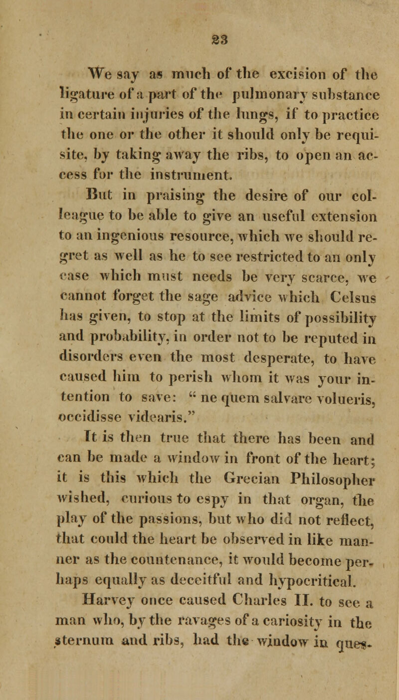 We say as much of the excision of the ligature of a part of th<* pulmonary substance in certain injuries of the lungs, if to practice the one or the other it should only be requi- site, by taking away the ribs, to open an ac- cess for the instrument. But in praising the desire of our col- league to be able to give an useful extension to an ingenious resource, which we should re- gret as well as he to see restricted to an only <>ase which must needs be very scarce, we cannot forget the sage advice which Celsus has given, to stop at the limits of possibility and probability, in order not to be reputed in disorders even the most desperate, to have caused him to perish whom it was your in- tention to save:  ne quern salvare volueris, occidisse videaris. Tt is then true that there has been and can be made a window in front of the heart; it is this which the Grecian Philosopher wished, curious to espy in that organ, the play of the passions, but who did not reflect, that could the heart be observed in like man- ner as the countenance, it would become per- haps equally as deceitful and hypocritical. Harvey once caused Charles II. to see a man who, by the ravages of a cariosity in the sternum and ribs, had the window in ques-