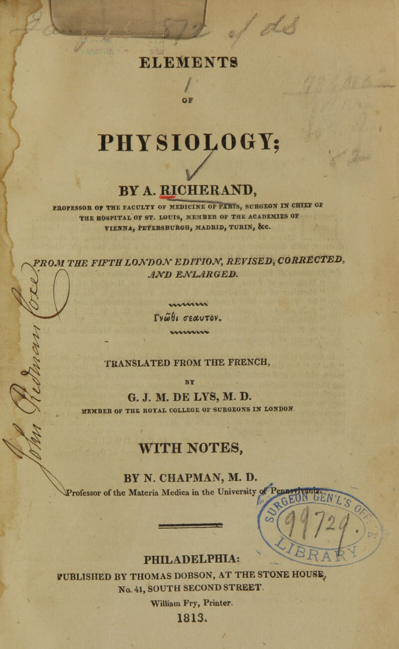 ELEMENTS I OF PHYSIOLOGY? BY A. RICHERAND, PHOFE3SOR OT THE FACULTY OF MEDICINE WF 'fTKtS, SURGEON IK CHIEF OF THE HOSPITAL OF ST. LOUIS, MEMBER OF THE ACADEMIES OF VIENNA, PETERSBURGH, MADRID, TURIN, &C. f^FROM THE FIFTHLONDON EDITION, REVISED, CORRECTED, A r\ JVVD ENLARGED. WW«SVW\ rv»6l CgfltVTOV. wvvwvw TRANSLATED FROM THE FRENCH, BT G. J. M. DE LYS, M. D. HEMI1ER OF THE ROYAL COLLEGE OF SURGEONS IN LONDON WITH NOTES, BY N. CHAPMAN, M. D. rofessor of the Materia Medica in the University q^B PHILADELPHIA: PUBLISHED BY THOMAS DOBSON, AT THE STONE HOUSE, No. 41, SOUTH SECOND STREET William Fry, Printer. 1813.