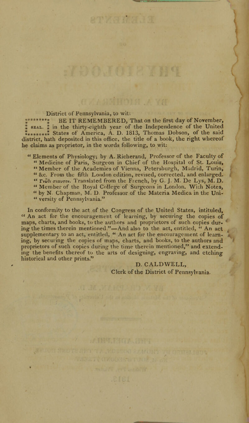 District of Pennsylvania, to wit: 2*******2 BE IT REMEMBERED, That on the first day of November, J seal. $ in the thirty-eighth year of the Independence of the United 2*»****** States of America, A. D. 1813, Thomas Dobson, of the said district, hath deposited in this office, the title of a book, the right whereof he claims as proprietor, in the words following, to wit:  Elements of Physiology! by A. Richerand, Professor of the Faculty of  Medicine of Paris, Surgeon in Chief of the Hospital of St. Louis,  Member of the Academies of Vienna, Petersburgh, Madrid, Turin,  &c. From the fifth London edition, revised, corrected, and enlarged.  rv«8/ a-eavTov. Translated from the French, by G. J. M. De Lys, M. D.  Member of the Royal College of Surgeons in London. With Notes,  by N- Chapman, M. D. Professor of the Materia Medica in the Uni-  versity of Pennsylvania. In conformity to the act of the Congress of the United States, intituled,  An act for the encouragement of learning, by securing the copies of maps, charts, and books, to the authors and proprietors of such copies dur- ' ing the times therein mentioned.—And also to the act, entitled,  An act supplementary to an act, entitled, M An act for the encouragement of learn- ing, by securing the copies of maps, charts, and books, to the authors and proprietors of such copies during the time therein mentioned, and extend- ing the benefits thereof to the arts of designing, engraving, and etching historical and other prints. D. CALDWELL, Clerk of the District of Pennsylvania.