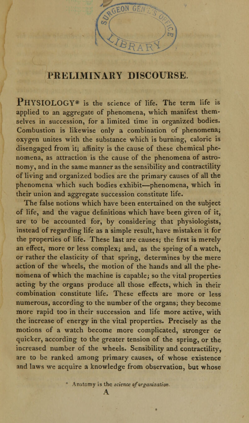PRELIMINARY DISCOURSE. PHYSIOLOGY* is the science of life. The term life is applied to an aggregate of phenomena, which manifest them- selves in succession, for a limited time in organized bodies. Combustion is likewise only a combination of phenomena; oxygen unites with the substance which is burning, caloric is disengaged from it; affinity is the cause of these chemical phe- nomena, as attraction is the cause of the phenomena of astro- nomy, and in the same manner as the sensibility and contractility of living and organized bodies are the primary causes of all the phenomena which such bodies exhibit—phenomena, which in their union and aggregate succession constitute life. The false notions which have been entertained on the subject of life, and the vague definitions which have been given of it, are to be accounted for, by considering that physiologists, instead of regarding life as a simple result, have mistaken it for the properties of life. These last are causes; the first is merely an effect, more or less complex; and, as the spring of a watch, or rather the elasticity of that spring, determines by the mere action of the wheels, the motion of the hands and all the phe- nomena of which the machine is capable; so the vital properties acting by the organs produce all those effects, which in their combination constitute life. These effects are more or less numerous, according to the number of the organs; they become more rapid too in their succession and life more active, with the increase of energy in the vital properties. Precisely as the motions of a watch become more complicated, stronger or quicker, according to the greater tension of the spring, or the increased number of the wheels. Sensibility and contractility, are to be ranked among primary causes, of whose existence and laws we acquire a knowledge from observation, but whose * Anatomy is the science of organization. A