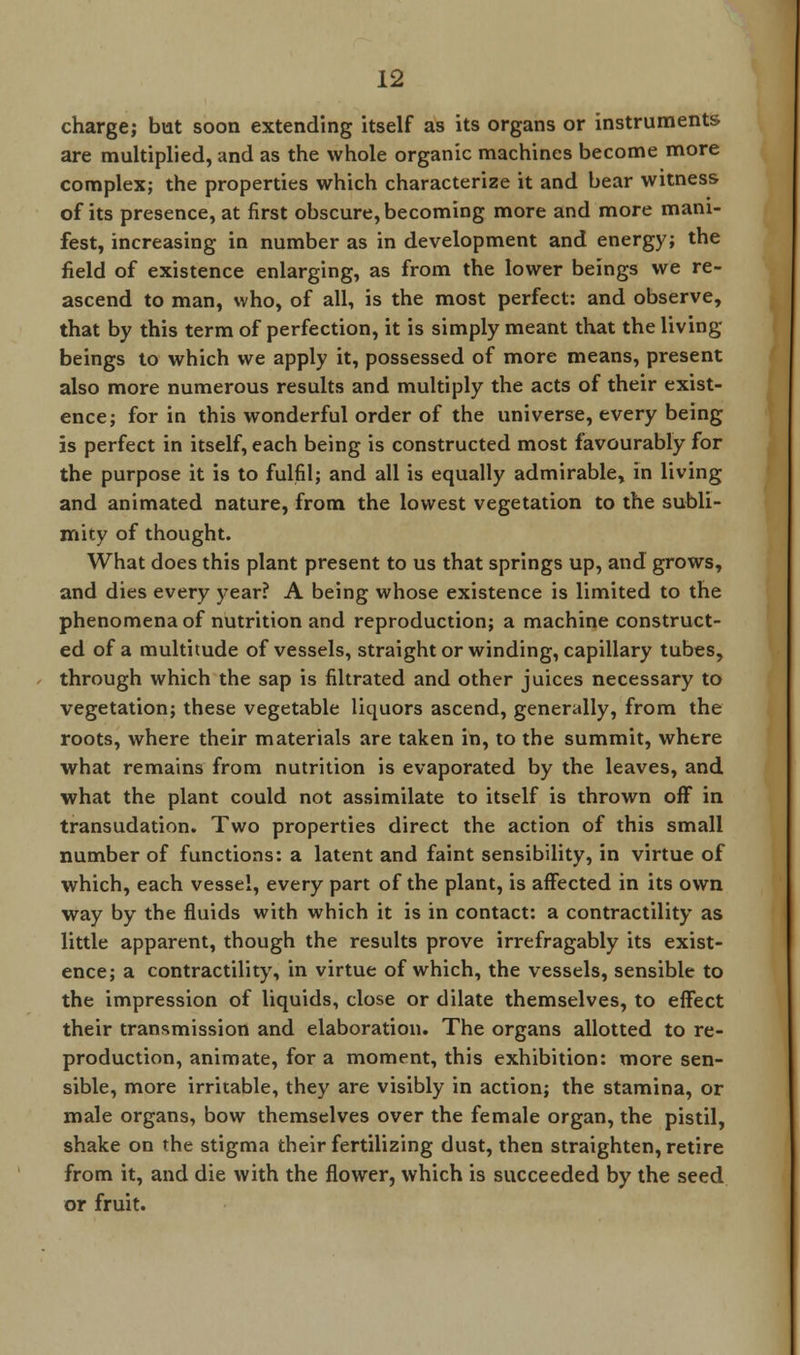 charge; but soon extending itself as its organs or instruments are multiplied, and as the whole organic machines become more complex; the properties which characterize it and bear witness of its presence, at first obscure, becoming more and more mani- fest, increasing in number as in development and energy; the field of existence enlarging, as from the lower beings we re- ascend to man, who, of all, is the most perfect: and observe, that by this term of perfection, it is simply meant that the living- beings to which we apply it, possessed of more means, present also more numerous results and multiply the acts of their exist- ence; for in this wonderful order of the universe, every being is perfect in itself, each being is constructed most favourably for the purpose it is to fulfil; and all is equally admirable, in living and animated nature, from the lowest vegetation to the subli- mity of thought. What does this plant present to us that springs up, and grows, and dies every year? A being whose existence is limited to the phenomena of nutrition and reproduction; a machine construct- ed of a multitude of vessels, straight or winding, capillary tubes, through which the sap is filtrated and other juices necessary to vegetation; these vegetable liquors ascend, generally, from the roots, where their materials are taken in, to the summit, where what remains from nutrition is evaporated by the leaves, and what the plant could not assimilate to itself is thrown off in transudation. Two properties direct the action of this small number of functions: a latent and faint sensibility, in virtue of which, each vessel, every part of the plant, is affected in its own way by the fluids with which it is in contact: a contractility as little apparent, though the results prove irrefragably its exist- ence; a contractility, in virtue of which, the vessels, sensible to the impression of liquids, close or dilate themselves, to effect their transmission and elaboration. The organs allotted to re- production, animate, for a moment, this exhibition: more sen- sible, more irritable, they are visibly in action; the stamina, or male organs, bow themselves over the female organ, the pistil, shake on the stigma their fertilizing dust, then straighten, retire from it, and die with the flower, which is succeeded by the seed or fruit.