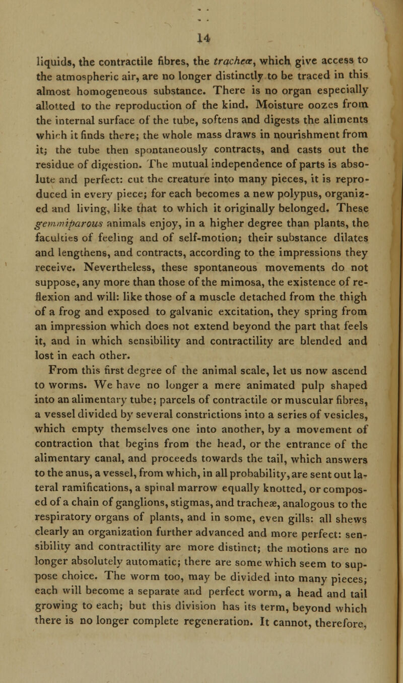 liquids, the contractile fibres, the trachea, which give access to the atmospheric air, are no longer distinctly to be traced in this almost homogeneous substance. There is no organ especially allotted to the reproduction of the kind. Moisture oozes from the internal surface of the tube, softens and digests the aliments whi'-h it finds there; the whole mass draws in nourishment from it; the tube then spontaneously contracts, and casts out the residue of digestion. The mutual independence of parts is abso- lute and perfect: cut the creature into many pieces, it is repro- duced in every piece; for each becomes a new polypus, organiz- ed and living, like that to which it originally belonged. These gevupiparous animals enjoy, in a higher degree than plants, the facuicies of feeling and of self-motion; their substance dilates and lengthens, and contracts, according to the impressions they receive. Nevertheless, these spontaneous movements do not suppose, any more than those of the mimosa, the existence of re- flexion and will: like those of a muscle detached from the thigh of a frog and exposed to galvanic excitation, they spring from an impression which does not extend beyond the part that feels it, and in which sensibility and contractility are blended and lost in each other. From this first degree of the animal scale, let us now ascend to worms. We have no longer a mere animated pulp shaped into an alimentary tube; parcels of contractile or muscular fibres, a vessel divided by several constrictions into a series of vesicles, which empty themselves one into another, by a movement of contraction that begins from the head, or the entrance of the alimentary canal, and proceeds towards the tail, which answers to the anus, a vessel, from which, in all probability, are sent out la- teral ramifications, a spinal marrow equally knotted, or compos- ed of a chain of ganglions, stigmas, and tracheae, analogous to the respiratory organs of plants, and in some, even gills: all shews clearly an organization further advanced and more perfect: sen- sibility and contractility are more distinct; the motions are no longer absolutely automatic; there are some which seem to sup- pose choice. The worm too, may be divided into many pieces; each will become a separate and perfect worm, a head and tail growing to each; but this division has its term, beyond which there is no longer complete regeneration. It cannot, therefore,