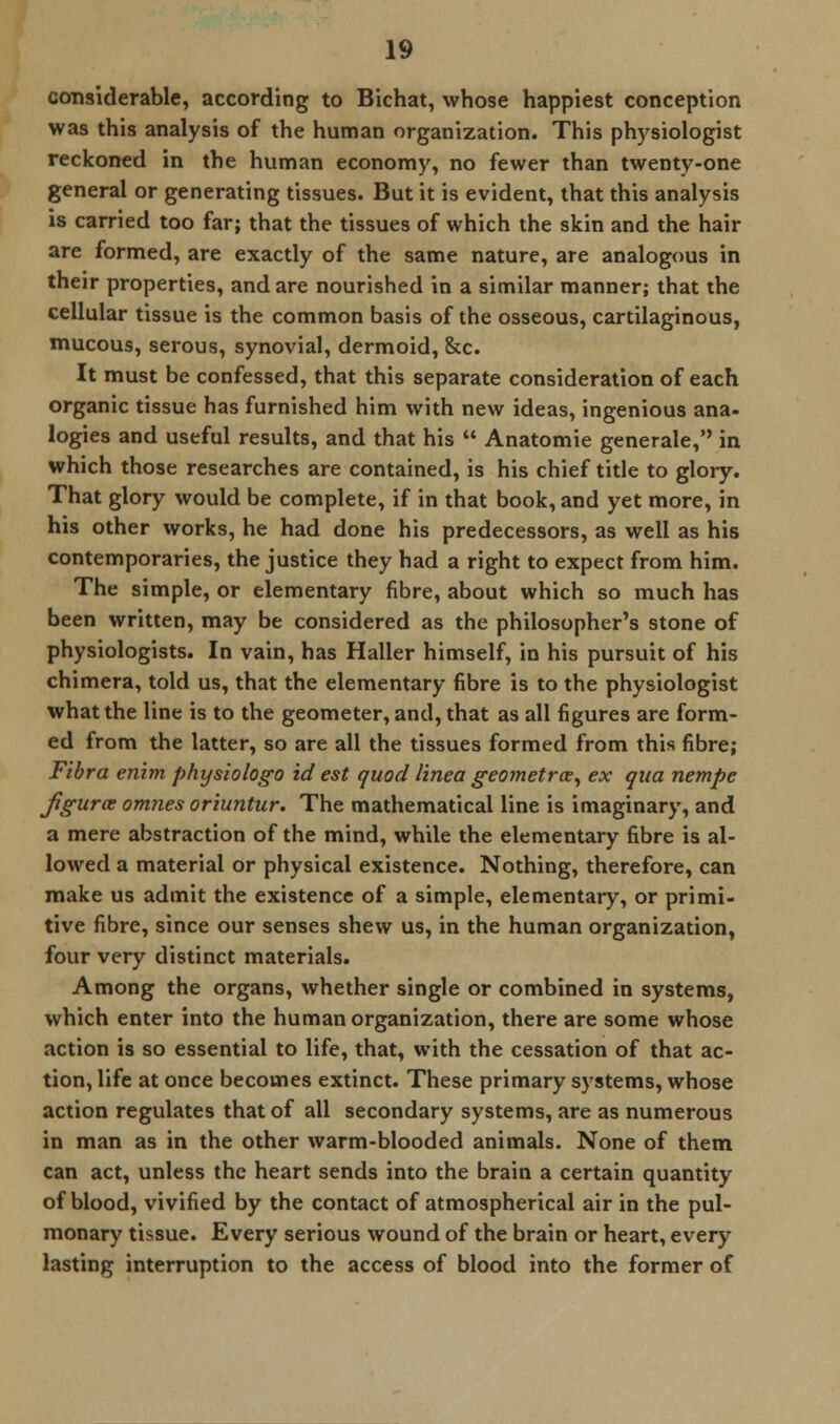 considerable, according to Bichat, whose happiest conception was this analysis of the human organization. This physiologist reckoned in the human economy, no fewer than twenty-one general or generating tissues. But it is evident, that this analysis is carried too far; that the tissues of which the skin and the hair are formed, are exactly of the same nature, are analogous in their properties, and are nourished in a similar manner; that the cellular tissue is the common basis of the osseous, cartilaginous, mucous, serous, synovial, dermoid, &c. It must be confessed, that this separate consideration of each organic tissue has furnished him with new ideas, ingenious ana- logies and useful results, and that his  Anatomie generale, in which those researches are contained, is his chief title to glory. That glory would be complete, if in that book, and yet more, in his other works, he had done his predecessors, as well as his contemporaries, the justice they had a right to expect from him. The simple, or elementary fibre, about which so much has been written, may be considered as the philosopher's stone of physiologists. In vain, has Haller himself, in his pursuit of his chimera, told us, that the elementary fibre is to the physiologist what the line is to the geometer, and, that as all figures are form- ed from the latter, so are all the tissues formed from this fibre; Fibra enim physiologo id est quod linea geometrce, ex qua nempe Jigurce omnes oriuntur. The mathematical line is imaginary, and a mere abstraction of the mind, while the elementary fibre is al- lowed a material or physical existence. Nothing, therefore, can make us admit the existence of a simple, elementary, or primi- tive fibre, since our senses shew us, in the human organization, four very distinct materials. Among the organs, whether single or combined in systems, which enter into the human organization, there are some whose action is so essential to life, that, with the cessation of that ac- tion, life at once becomes extinct. These primary systems, whose action regulates that of all secondary systems, are as numerous in man as in the other warm-blooded animals. None of them can act, unless the heart sends into the brain a certain quantity of blood, vivified by the contact of atmospherical air in the pul- monary tissue. Every serious wound of the brain or heart, every lasting interruption to the access of blood into the former of