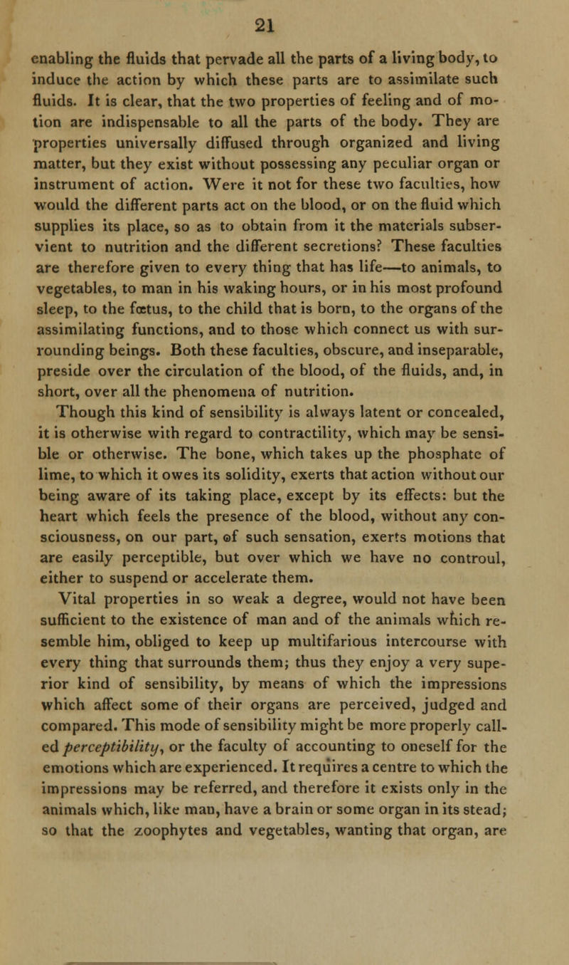 enabling the fluids that pervade all the parts of a living body, to induce the action by which these parts are to assimilate such fluids. It is clear, that the two properties of feeling and of mo- tion are indispensable to all the parts of the body. They are properties universally diffused through organized and living matter, but they exist without possessing any peculiar organ or instrument of action. Were it not for these two faculties, how would the different parts act on the blood, or on the fluid which supplies its place, so as to obtain from it the materials subser- vient to nutrition and the different secretions? These faculties are therefore given to every thing that has life—to animals, to vegetables, to man in his waking hours, or in his most profound sleep, to the foetus, to the child that is born, to the organs of the assimilating functions, and to those which connect us with sur- rounding beings. Both these faculties, obscure, and inseparable, preside over the circulation of the blood, of the fluids, and, in short, over all the phenomena of nutrition. Though this kind of sensibility is always latent or concealed, it is otherwise with regard to contractility, which may be sensi- ble or otherwise. The bone, which takes up the phosphate of lime, to which it owes its solidity, exerts that action without our being aware of its taking place, except by its effects: but the heart which feels the presence of the blood, without any con- sciousness, on our part, ©f such sensation, exerts motions that are easily perceptible, but over which we have no controul, either to suspend or accelerate them. Vital properties in so weak a degree, would not have been sufficient to the existence of man and of the animals which re- semble him, obliged to keep up multifarious intercourse with every thing that surrounds them; thus they enjoy a very supe- rior kind of sensibility, by means of which the impressions which affect some of their organs are perceived, judged and compared. This mode of sensibility might be more properly call- ed perceptibility, or the faculty of accounting to oneself for the emotions which are experienced. It requires a centre to which the impressions may be referred, and therefore it exists only in the animals which, like man, have a brain or some organ in its stead; so that the zoophytes and vegetables, wanting that organ, are