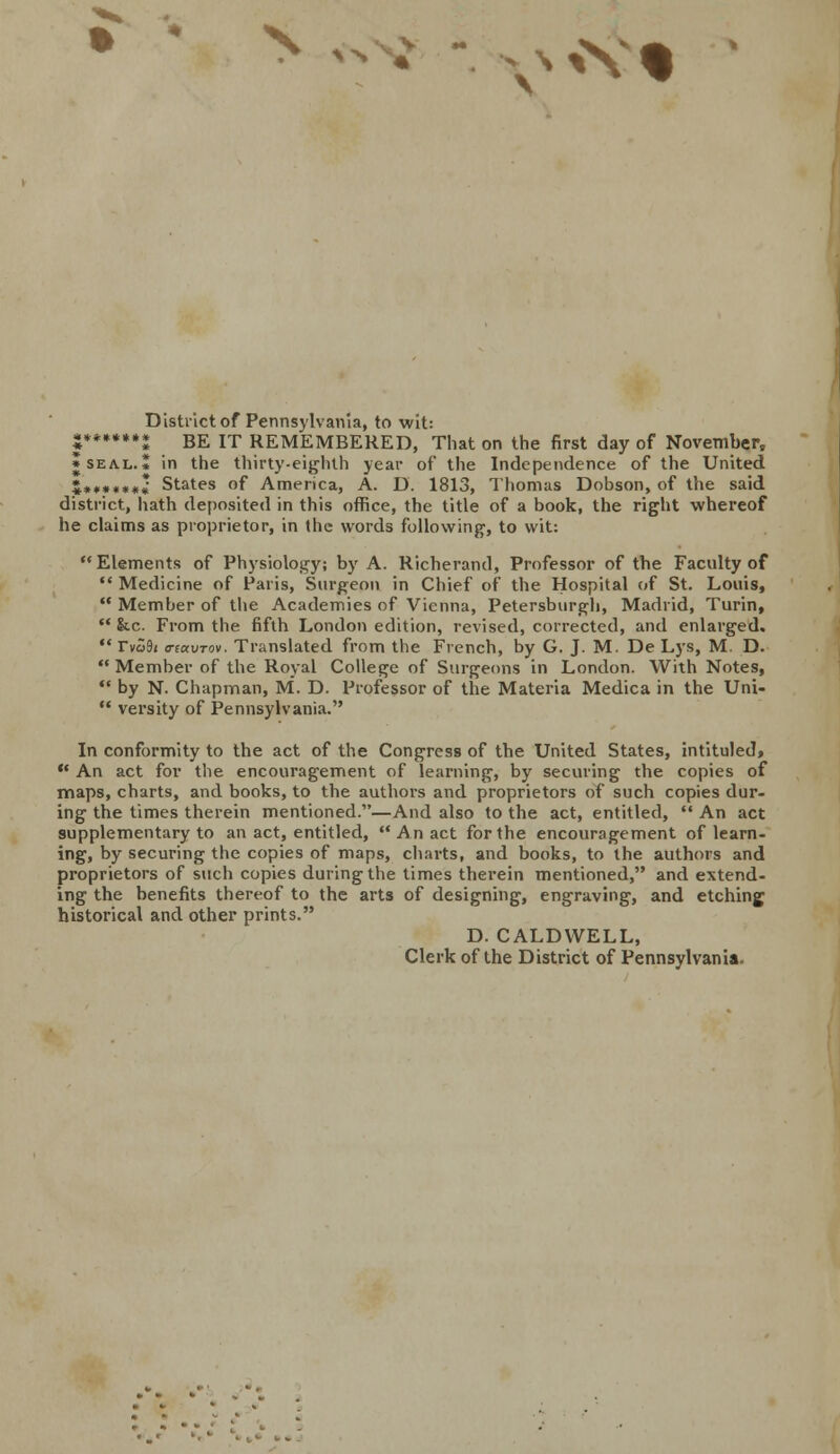 SN « VM District of Pennsylvania, to wit: |»**.*** BE IT REMEMBERED, That on the first day of November, • seal.* in the thirty-eighth year of the Independence of the United &•#•*••* States of America, A. D. 1813, Thomas Dobson, of the said district, hath deposited in this office, the title of a book, the right whereof he claims as proprietor, in the words following, to wit: Elements of Physiology; by A. Richerand, Professor of the Faculty of  Medicine of Paris, Surgeon in Chief of the Hospital of St. Louis,  Member of the Academies of Vienna, Petersburgh, Madrid, Turin,  &c. From the fifth London edition, revised, corrected, and enlarged.  rvS9i o-tavTov. Translated from the French, by G. J. M. De Lys, M. D.  Member of the Royal College of Surgeons in London. With Notes,  by N. Chapman, M. D. Professor of the Materia Medica in the Uni-  versity of Pennsylvania. In conformity to the act of the Congress of the United States, intituled,  An act for the encouragement of learning, by securing the copies of maps, charts, and books, to the authors and proprietors of such copies dur- ing the times therein mentioned.—And also to the act, entitled,  An act supplementary to an act, entitled, An act for the encouragement of learn- ing, by securing the copies of maps, charts, and books, to the authors and proprietors of such copies during the times therein mentioned, and extend- ing the benefits thereof to the arts of designing, engraving, and etching historical and other prints. D. CALDWELL, Clerk of the District of Pennsylvania.