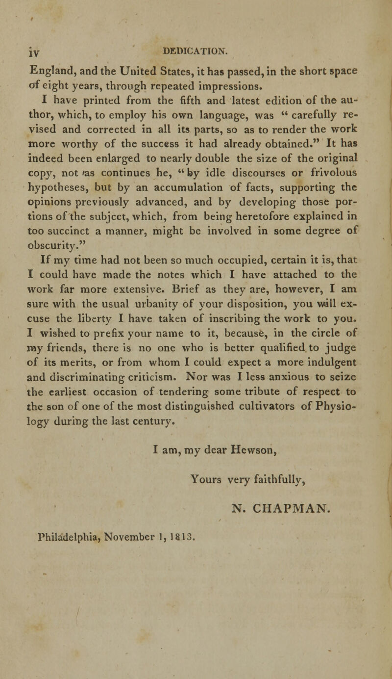 JV DEDICATION. England, and the United States, it has passed, in the short space of eight years, through repeated impressions. I have printed from the fifth and latest edition of the au- thor, which, to employ his own language, was  carefully re- vised and corrected in all its parts, so as to render the work more worthy of the success it had already obtained. It has indeed been enlarged to nearly double the size of the original copy, not 'as continues he,  by idle discourses or frivolous hypotheses, but by an accumulation of facts, supporting the opinions previously advanced, and by developing those por- tions of the subject, which, from being heretofore explained in too succinct a manner, might be involved in some degree of obscurity. If my time had not been so much occupied, certain it is, that I could have made the notes which I have attached to the work far more extensive. Brief as they are, however, I am sure with the usual urbanity of your disposition, you will ex- cuse the liberty I have taken of inscribing the work to you. I wished to prefix your name to it, because, in the circle of my friends, there is no one who is better qualified to judge of its merits, or from whom I could expect a more indulgent and discriminating criticism. Nor was I less anxious to seize the earliest occasion of tendering some tribute of respect to the son of one of the most distinguished cultivators of Physio- logy during the last century. I am, my dear Hewson, Yours very faithfully, N. CHAPMAN. Philadelphia, November 1,1813.