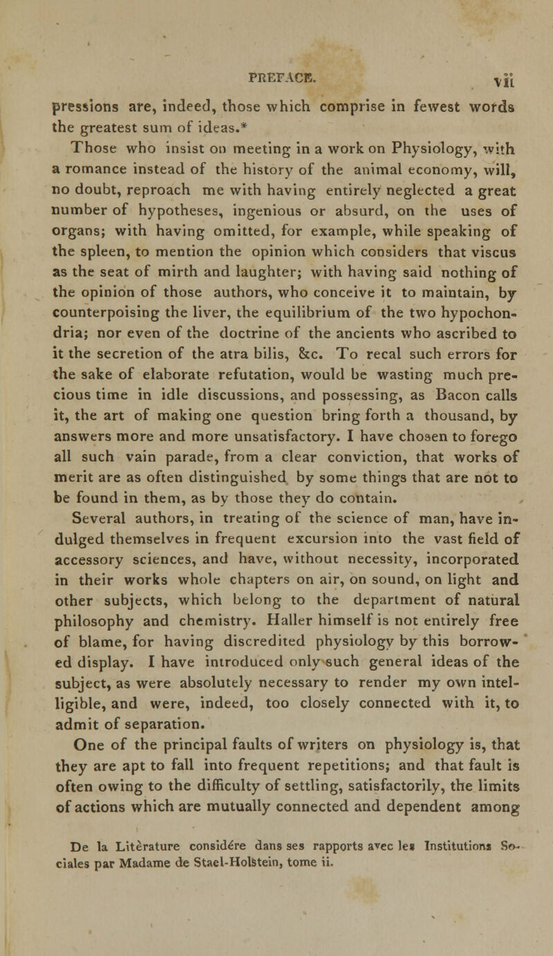 PREFACE. -Vji pressions are, indeed, those which comprise in fewest words the greatest sum of ideas.* Those who insist on meeting in a work on Physiology, with a romance instead of the history of the animal economy, will, no doubt, reproach me with having entirely neglected a great number of hypotheses, ingenious or absurd, on the uses of organs; with having omitted, for example, while speaking of the spleen, to mention the opinion which considers that viscus as the seat of mirth and laughter; with having said nothing of the opinion of those authors, who conceive it to maintain, by counterpoising the liver, the equilibrium of the two hypochon- dria; nor even of the doctrine of the ancients who ascribed to it the secretion of the atra bilis, &c. To recal such errors for the sake of elaborate refutation, would be wasting much pre- cious time in idle discussions, and possessing, as Bacon calls it, the art of making one question bring forth a thousand, by answers more and more unsatisfactory. I have chosen to forego all such vain parade, from a clear conviction, that works of merit are as often distinguished by some things that are not to be found in them, as by those they do contain. Several authors, in treating of the science of man, have in- dulged themselves in frequent excursion into the vast field of accessory sciences, and have, without necessity, incorporated in their works whole chapters on air, on sound, on light and other subjects, which belong to the department of natural philosophy and chemistry. Haller himself is not entirely free of blame, for having discredited physiology by this borrow- ed display. I have introduced only such general ideas of the subject, as were absolutely necessary to render my own intel- ligible, and were, indeed, too closely connected with it, to admit of separation. One of the principal faults of writers on physiology is, that they are apt to fall into frequent repetitions; and that fault is often owing to the difficulty of settling, satisfactorily, the limits of actions which are mutually connected and dependent among De la Literature conside>e dans ses rapports avec leg Institutions Sr>~ ciales par Madame de Stael-Holstein, tome ii.