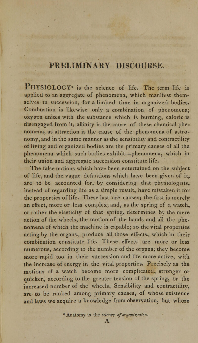 PRELIMINARY DISCOURSE. PHYSIOLOGY* is the science of life. The term life is applied to an aggregate of phenomena, which manifest them- selves in succession, for a limited time in organized bodies. Combustion is likewise only a combination of phenomena; oxygen unites with the substance which is burning, caloric is disengaged from it; affinity is the cause of these chemical phe- nomena, as attraction is the cause of the phenomena of astro- nomy, and in the same manner as the sensibility and contractility of living and organized bodies are the primary causes of all the phenomena which such bodies exhibit—phenomena, which in their union and aggregate succession constitute life. The false notions which have been entertained on the subject of life, and the vague definitions which have been given of it, are to be accounted for, by considering that physiologists, instead of regarding life as a simple result, have mistaken it for the properties of life. These last are causes; the first is merely an effect, more or less complex; and, as the spring of a watch, or rather the elasticity of that spring, determines by the mere action of the wheels, the motion of the hands and all the phe- nomena of which the machine is capable; so the vital properties acting by the organs, produce all those effects, which in their combination constitute life. These effects are more or less numerous, according to the number of the organs; they become more rapid too in their succession and life more active, with the increase of energy in the vital properties. Precisely as the motions of a watch become more complicated, stronger or quicker, according to the greater tension of the spring, or the increased number of the wheels. Sensibility and contractility, are to be ranked among primary causes, of whose existence and laws we acquire a knowledge from observation, but whose * Anatomy is the science of organization. A