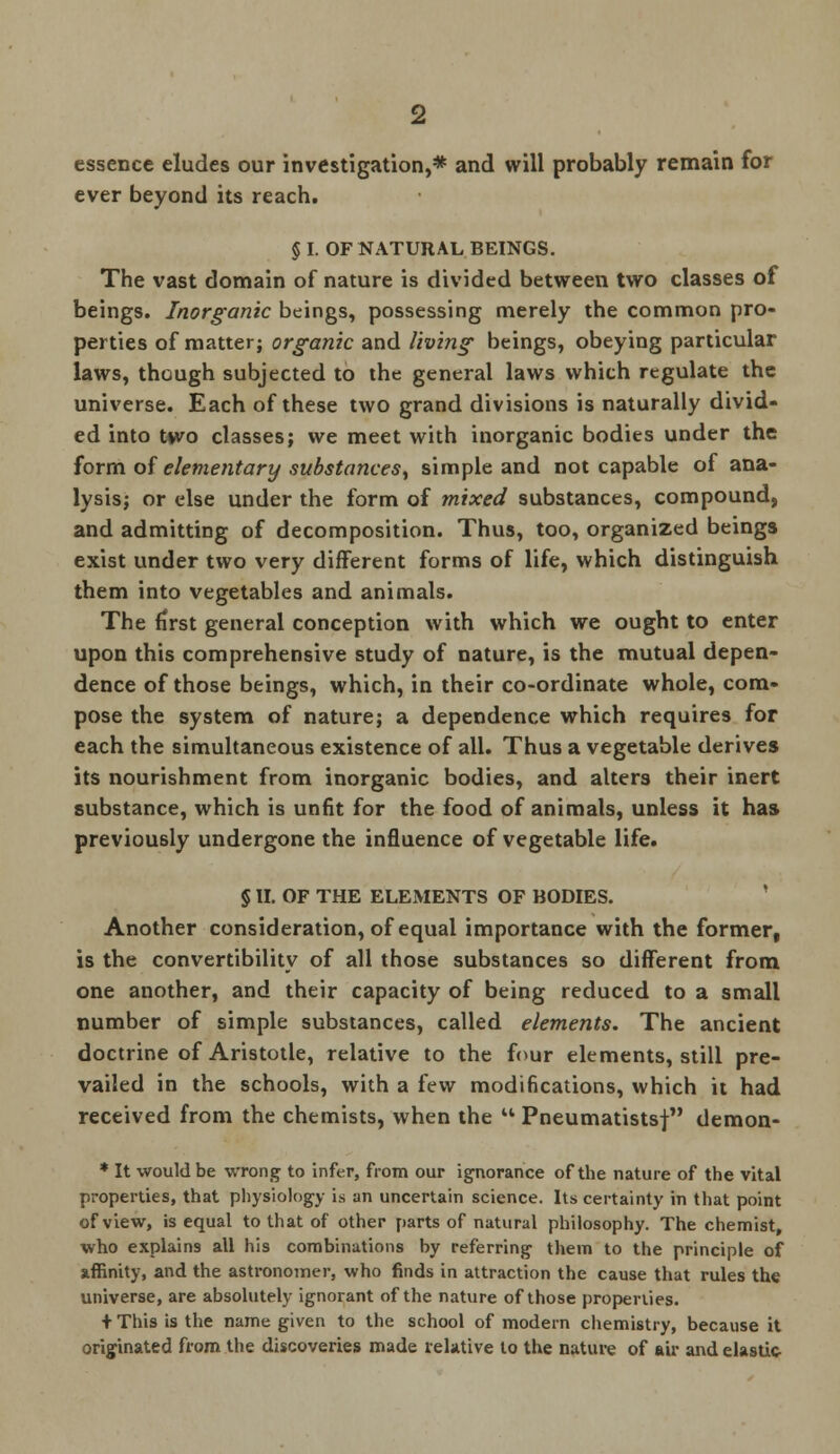 essence eludes our investigation,* and will probably remain for ever beyond its reach. § I. OF NATURAL BEINGS. The vast domain of nature is divided between two classes of beings. Inorganic beings, possessing merely the common pro- perties of matter; organic and living beings, obeying particular laws, though subjected to the general laws which regulate the universe. Each of these two grand divisions is naturally divid- ed into t»vo classes; we meet with inorganic bodies under the form of elementary substances, simple and not capable of ana- lysis; or else under the form of mixed substances, compound, and admitting of decomposition. Thus, too, organized beings exist under two very different forms of life, which distinguish them into vegetables and animals. The first general conception with which we ought to enter upon this comprehensive study of nature, is the mutual depen- dence of those beings, which, in their co-ordinate whole, com- pose the system of nature; a dependence which requires for each the simultaneous existence of all. Thus a vegetable derives its nourishment from inorganic bodies, and alters their inert substance, which is unfit for the food of animals, unless it has previously undergone the influence of vegetable life. § II. OF THE ELEMENTS OF BODIES. Another consideration, of equal importance with the former, is the convertibility of all those substances so different from one another, and their capacity of being reduced to a small number of simple substances, called elements. The ancient doctrine of Aristotle, relative to the four elements, still pre- vailed in the schools, with a few modifications, which it had received from the chemists, when the  Pneumatistsj demon- * It would be wrong to infer, from our ignorance of the nature of the vital properties, that physiology is an uncertain science. Its certainty in that point of view, is equal to that of other parts of natural philosophy. The chemist, who explains all his combinations by referring them to the principle of affinity, and the astronomer, who finds in attraction the cause that rules the universe, are absolutely ignorant of the nature of those properties. + This is the name given to the school of modern chemistry, because it originated from the discoveries made relative to the nature of air and elastic-