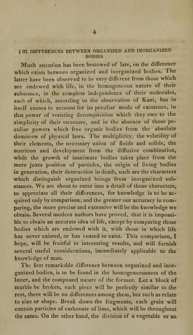 § ni. DIFFERENCES BETWEEN ORGANIZED AND INORGANIZED BODIES. Much attention has been bestowed of late, on the difference which exists between organized and inorganized bodies. The latter have been observed to be very different from those which are endowed with life, in the homogeneous nature of their substance, in the complete independence of their molecules, each of which, according to the observation of Kant, has in itself causes to account for its peculiar mode of existence, in that power of resisting decomposition which they owe to the simplicity of their structure, and in the absence of those pe- culiar powers which free organic bodies from the absolute dominion of physical laws. The multiplicity, the volatility of their elements, the necessary union of fluids and solids, the nutrition and development from the diffusive combination, while the growth of inanimate bodies takes place from the mere juxta position of particles, the origin of living bodies in generation, their destruction in death, such are the characters which distinguish organized beings from inorganized sub- stances. We are about to enter into a detail of those characters, to appreciate all their differences, for knowledge is to be ac- quired only by comparison; and the greater our accuracy in com- paring, the more precise and extensive will be the knowledge we obtain. Several modern authors have proved, that it is impossi- ble to obtain an accurate idea of life, except by comparing those bodies which are endowed with it, with those in which life has never existed, or has ceased to exist. This comparison, I hope, will be fruitful in interesting results, and will furnish several useful considerations, immediately applicable to the knowledge of man. The first remarkable difference between organized and inor- ganized bodies, is to be found in the homogeneousness of the latter, and the compound nature of the former. Let a block of marble be broken, each piece will be perfectly similar to the rest, there will be no differences among them, but such as relate to size or shape. Break down the fragments, each grain will contain particles of carbonate of lime, which will be throughout the same. On the other hand, the division of a vegetable or an