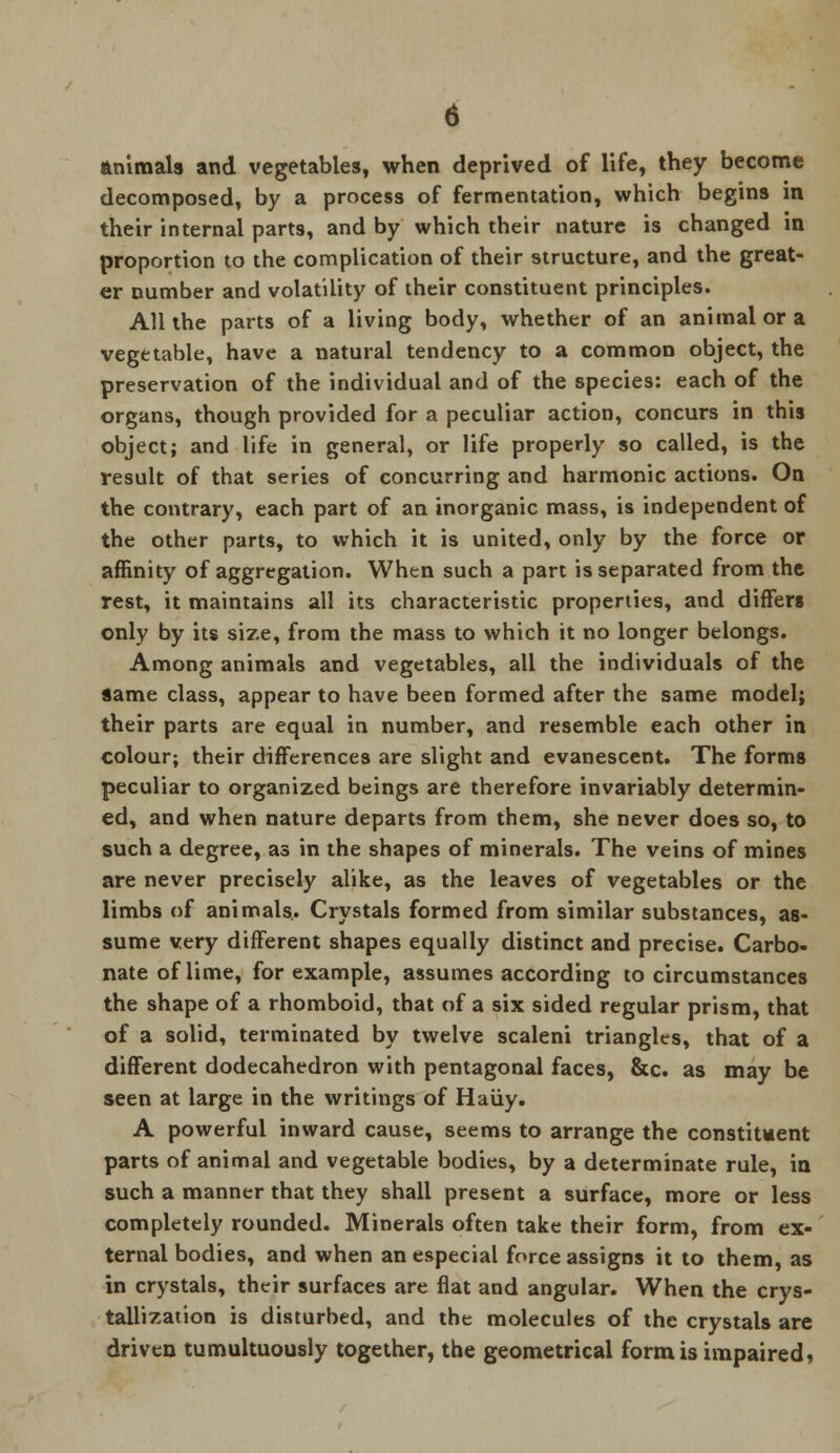 Animals and vegetables, when deprived of life, they become decomposed, by a process of fermentation, which begins in their internal parts, and by which their nature is changed in proportion to the complication of their structure, and the great- er number and volatility of their constituent principles. All the parts of a living body, whether of an animal or a vegetable, have a natural tendency to a common object, the preservation of the individual and of the species: each of the organs, though provided for a peculiar action, concurs in this object; and life in general, or life properly so called, is the result of that series of concurring and harmonic actions. On the contrary, each part of an inorganic mass, is independent of the other parts, to which it is united, only by the force or affinity of aggregation. When such a part is separated from the rest, it maintains all its characteristic properties, and differs only by its size, from the mass to which it no longer belongs. Among animals and vegetables, all the individuals of the same class, appear to have been formed after the same model; their parts are equal in number, and resemble each other in colour; their differences are slight and evanescent. The forms peculiar to organized beings are therefore invariably determin- ed, and when nature departs from them, she never does so, to such a degree, as in the shapes of minerals. The veins of mines are never precisely alike, as the leaves of vegetables or the limbs of animals,. Crystals formed from similar substances, as- sume very different shapes equally distinct and precise. Carbo- nate of lime, for example, assumes according to circumstances the shape of a rhomboid, that of a six sided regular prism, that of a solid, terminated by twelve scaleni triangles, that of a different dodecahedron with pentagonal faces, &c. as may be seen at large in the writings of Haiiy. A powerful inward cause, seems to arrange the constituent parts of animal and vegetable bodies, by a determinate rule, in such a manner that they shall present a surface, more or less completely rounded. Minerals often take their form, from ex- ternal bodies, and when an especial force assigns it to them, as in crystals, their surfaces are flat and angular. When the crys- tallization is disturbed, and the molecules of the crystals are driven tumultuously together, the geometrical form is impaired,